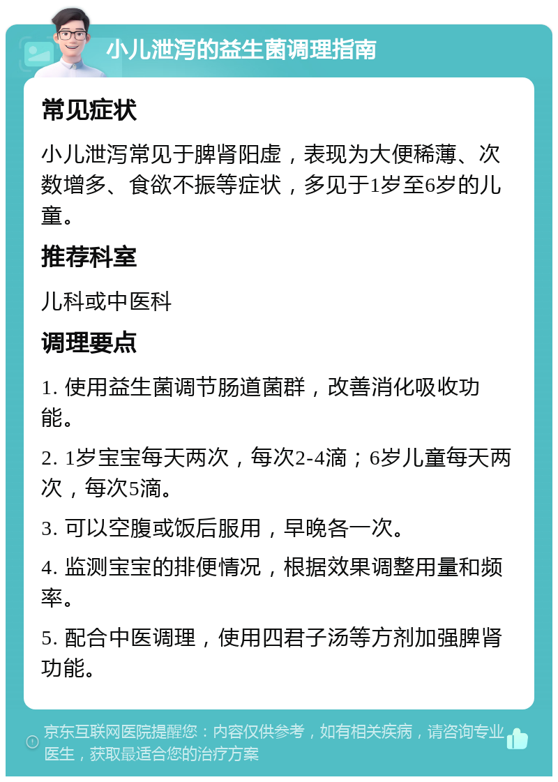 小儿泄泻的益生菌调理指南 常见症状 小儿泄泻常见于脾肾阳虚，表现为大便稀薄、次数增多、食欲不振等症状，多见于1岁至6岁的儿童。 推荐科室 儿科或中医科 调理要点 1. 使用益生菌调节肠道菌群，改善消化吸收功能。 2. 1岁宝宝每天两次，每次2-4滴；6岁儿童每天两次，每次5滴。 3. 可以空腹或饭后服用，早晚各一次。 4. 监测宝宝的排便情况，根据效果调整用量和频率。 5. 配合中医调理，使用四君子汤等方剂加强脾肾功能。