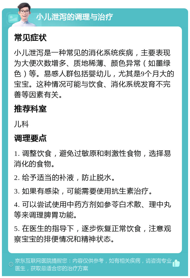 小儿泄泻的调理与治疗 常见症状 小儿泄泻是一种常见的消化系统疾病，主要表现为大便次数增多、质地稀薄、颜色异常（如墨绿色）等。易感人群包括婴幼儿，尤其是9个月大的宝宝。这种情况可能与饮食、消化系统发育不完善等因素有关。 推荐科室 儿科 调理要点 1. 调整饮食，避免过敏原和刺激性食物，选择易消化的食物。 2. 给予适当的补液，防止脱水。 3. 如果有感染，可能需要使用抗生素治疗。 4. 可以尝试使用中药方剂如参苓白术散、理中丸等来调理脾胃功能。 5. 在医生的指导下，逐步恢复正常饮食，注意观察宝宝的排便情况和精神状态。