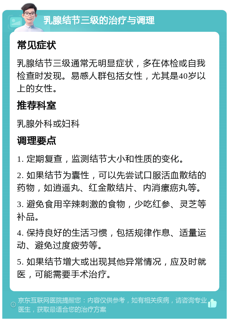 乳腺结节三级的治疗与调理 常见症状 乳腺结节三级通常无明显症状，多在体检或自我检查时发现。易感人群包括女性，尤其是40岁以上的女性。 推荐科室 乳腺外科或妇科 调理要点 1. 定期复查，监测结节大小和性质的变化。 2. 如果结节为囊性，可以先尝试口服活血散结的药物，如逍遥丸、红金散结片、内消瘰疬丸等。 3. 避免食用辛辣刺激的食物，少吃红参、灵芝等补品。 4. 保持良好的生活习惯，包括规律作息、适量运动、避免过度疲劳等。 5. 如果结节增大或出现其他异常情况，应及时就医，可能需要手术治疗。