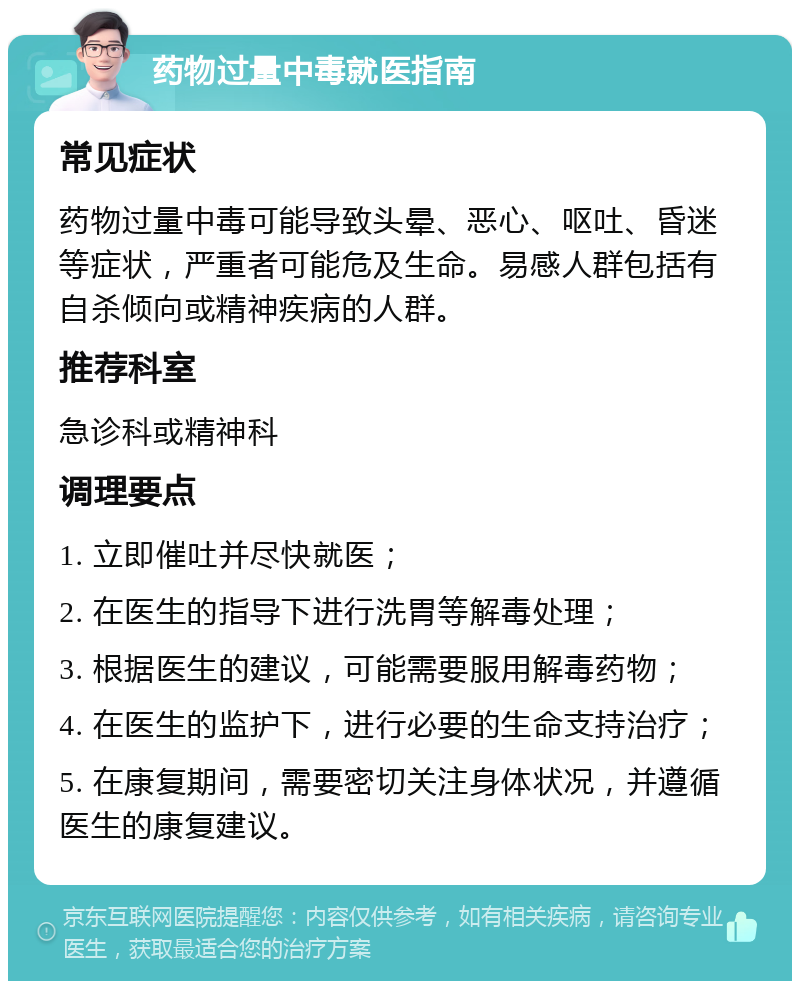 药物过量中毒就医指南 常见症状 药物过量中毒可能导致头晕、恶心、呕吐、昏迷等症状，严重者可能危及生命。易感人群包括有自杀倾向或精神疾病的人群。 推荐科室 急诊科或精神科 调理要点 1. 立即催吐并尽快就医； 2. 在医生的指导下进行洗胃等解毒处理； 3. 根据医生的建议，可能需要服用解毒药物； 4. 在医生的监护下，进行必要的生命支持治疗； 5. 在康复期间，需要密切关注身体状况，并遵循医生的康复建议。