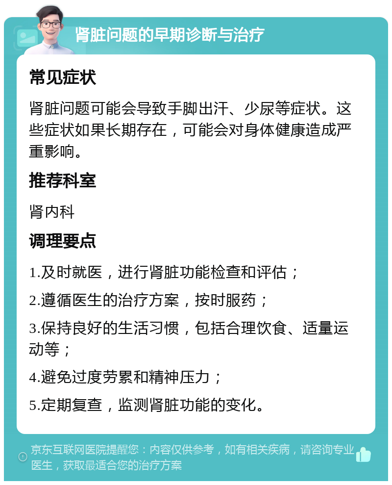 肾脏问题的早期诊断与治疗 常见症状 肾脏问题可能会导致手脚出汗、少尿等症状。这些症状如果长期存在，可能会对身体健康造成严重影响。 推荐科室 肾内科 调理要点 1.及时就医，进行肾脏功能检查和评估； 2.遵循医生的治疗方案，按时服药； 3.保持良好的生活习惯，包括合理饮食、适量运动等； 4.避免过度劳累和精神压力； 5.定期复查，监测肾脏功能的变化。