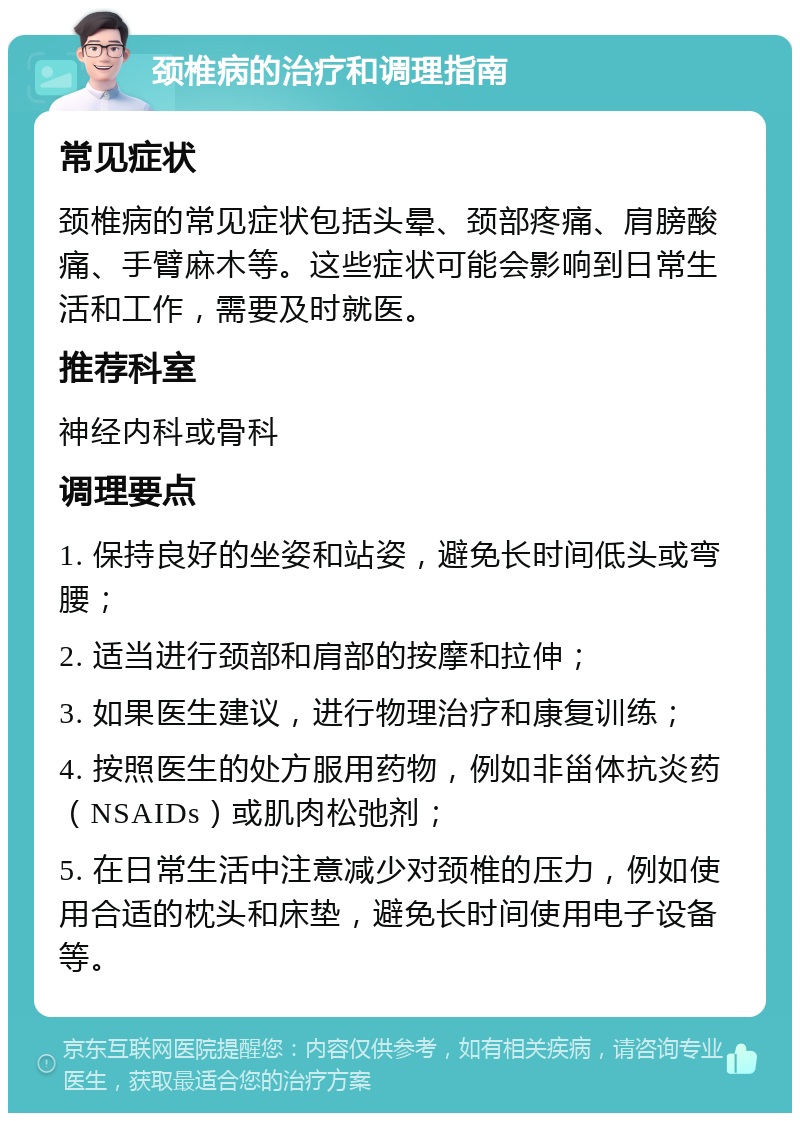 颈椎病的治疗和调理指南 常见症状 颈椎病的常见症状包括头晕、颈部疼痛、肩膀酸痛、手臂麻木等。这些症状可能会影响到日常生活和工作，需要及时就医。 推荐科室 神经内科或骨科 调理要点 1. 保持良好的坐姿和站姿，避免长时间低头或弯腰； 2. 适当进行颈部和肩部的按摩和拉伸； 3. 如果医生建议，进行物理治疗和康复训练； 4. 按照医生的处方服用药物，例如非甾体抗炎药（NSAIDs）或肌肉松弛剂； 5. 在日常生活中注意减少对颈椎的压力，例如使用合适的枕头和床垫，避免长时间使用电子设备等。