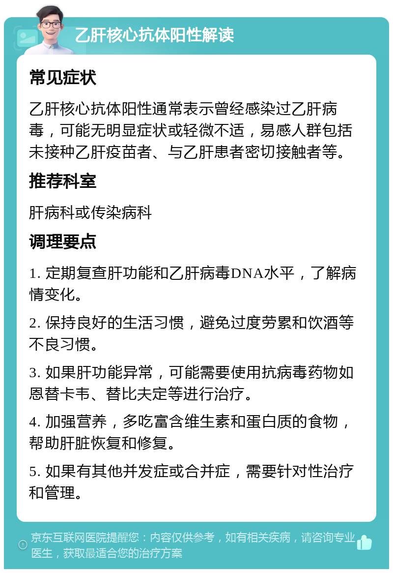 乙肝核心抗体阳性解读 常见症状 乙肝核心抗体阳性通常表示曾经感染过乙肝病毒，可能无明显症状或轻微不适，易感人群包括未接种乙肝疫苗者、与乙肝患者密切接触者等。 推荐科室 肝病科或传染病科 调理要点 1. 定期复查肝功能和乙肝病毒DNA水平，了解病情变化。 2. 保持良好的生活习惯，避免过度劳累和饮酒等不良习惯。 3. 如果肝功能异常，可能需要使用抗病毒药物如恩替卡韦、替比夫定等进行治疗。 4. 加强营养，多吃富含维生素和蛋白质的食物，帮助肝脏恢复和修复。 5. 如果有其他并发症或合并症，需要针对性治疗和管理。