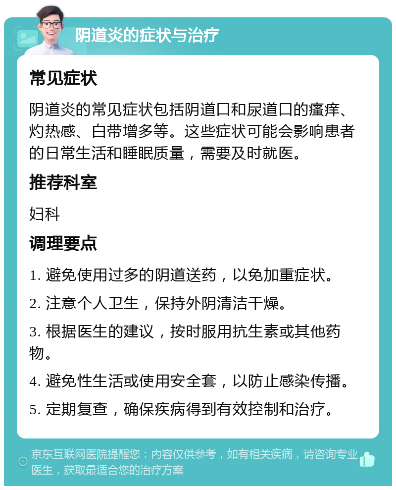 阴道炎的症状与治疗 常见症状 阴道炎的常见症状包括阴道口和尿道口的瘙痒、灼热感、白带增多等。这些症状可能会影响患者的日常生活和睡眠质量，需要及时就医。 推荐科室 妇科 调理要点 1. 避免使用过多的阴道送药，以免加重症状。 2. 注意个人卫生，保持外阴清洁干燥。 3. 根据医生的建议，按时服用抗生素或其他药物。 4. 避免性生活或使用安全套，以防止感染传播。 5. 定期复查，确保疾病得到有效控制和治疗。