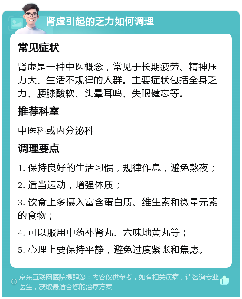 肾虚引起的乏力如何调理 常见症状 肾虚是一种中医概念，常见于长期疲劳、精神压力大、生活不规律的人群。主要症状包括全身乏力、腰膝酸软、头晕耳鸣、失眠健忘等。 推荐科室 中医科或内分泌科 调理要点 1. 保持良好的生活习惯，规律作息，避免熬夜； 2. 适当运动，增强体质； 3. 饮食上多摄入富含蛋白质、维生素和微量元素的食物； 4. 可以服用中药补肾丸、六味地黄丸等； 5. 心理上要保持平静，避免过度紧张和焦虑。