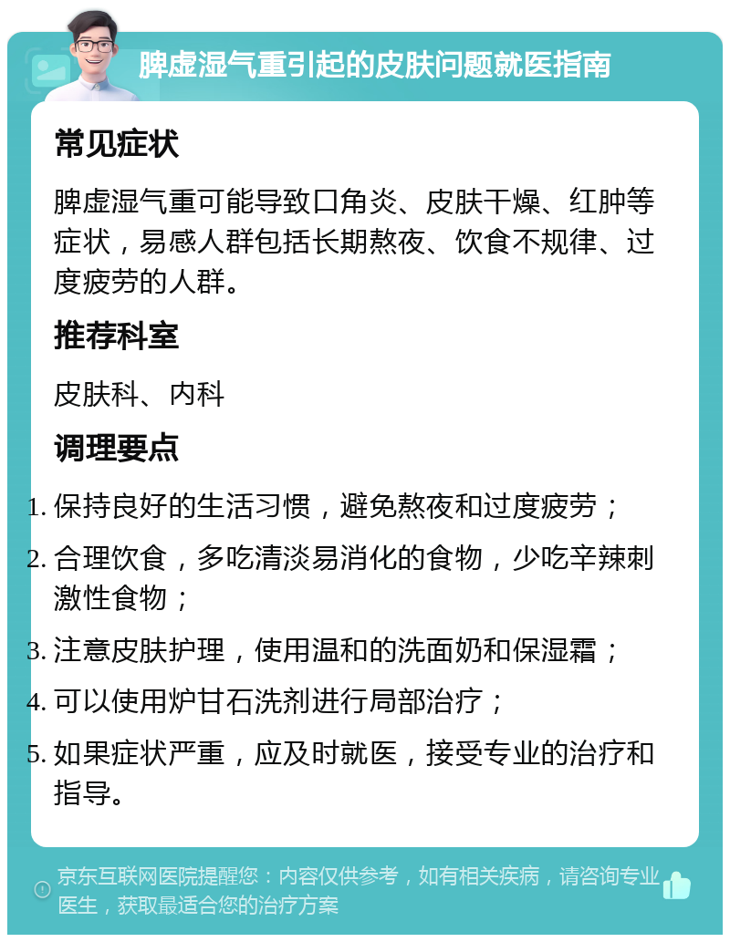 脾虚湿气重引起的皮肤问题就医指南 常见症状 脾虚湿气重可能导致口角炎、皮肤干燥、红肿等症状，易感人群包括长期熬夜、饮食不规律、过度疲劳的人群。 推荐科室 皮肤科、内科 调理要点 保持良好的生活习惯，避免熬夜和过度疲劳； 合理饮食，多吃清淡易消化的食物，少吃辛辣刺激性食物； 注意皮肤护理，使用温和的洗面奶和保湿霜； 可以使用炉甘石洗剂进行局部治疗； 如果症状严重，应及时就医，接受专业的治疗和指导。