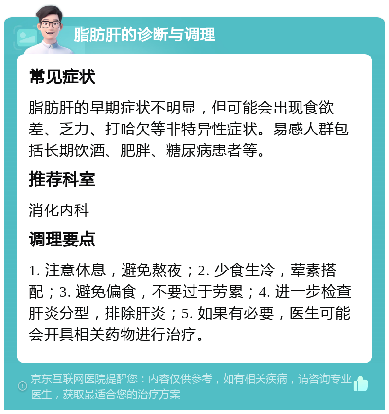 脂肪肝的诊断与调理 常见症状 脂肪肝的早期症状不明显，但可能会出现食欲差、乏力、打哈欠等非特异性症状。易感人群包括长期饮酒、肥胖、糖尿病患者等。 推荐科室 消化内科 调理要点 1. 注意休息，避免熬夜；2. 少食生冷，荤素搭配；3. 避免偏食，不要过于劳累；4. 进一步检查肝炎分型，排除肝炎；5. 如果有必要，医生可能会开具相关药物进行治疗。