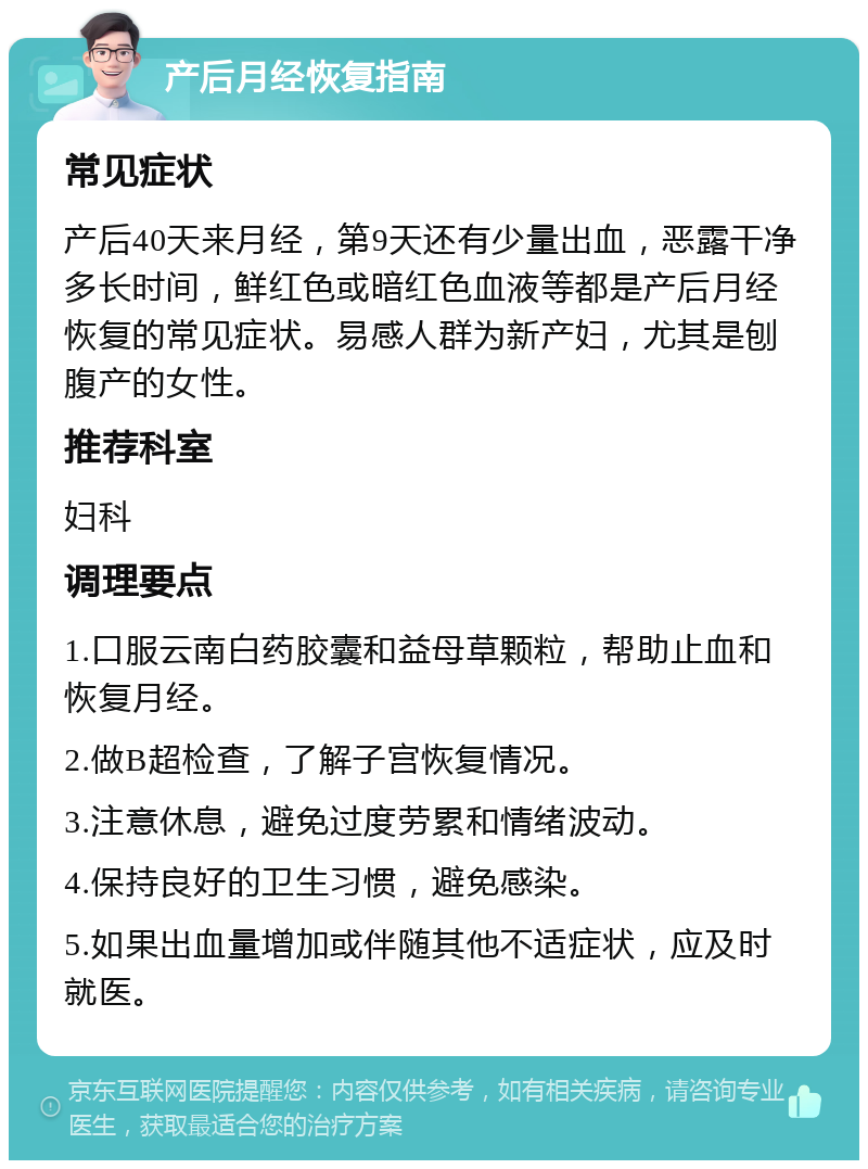 产后月经恢复指南 常见症状 产后40天来月经，第9天还有少量出血，恶露干净多长时间，鲜红色或暗红色血液等都是产后月经恢复的常见症状。易感人群为新产妇，尤其是刨腹产的女性。 推荐科室 妇科 调理要点 1.口服云南白药胶囊和益母草颗粒，帮助止血和恢复月经。 2.做B超检查，了解子宫恢复情况。 3.注意休息，避免过度劳累和情绪波动。 4.保持良好的卫生习惯，避免感染。 5.如果出血量增加或伴随其他不适症状，应及时就医。