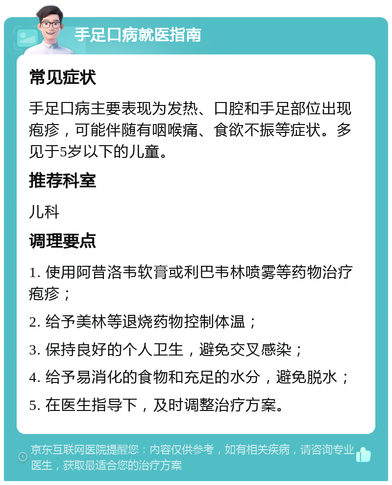 手足口病就医指南 常见症状 手足口病主要表现为发热、口腔和手足部位出现疱疹，可能伴随有咽喉痛、食欲不振等症状。多见于5岁以下的儿童。 推荐科室 儿科 调理要点 1. 使用阿昔洛韦软膏或利巴韦林喷雾等药物治疗疱疹； 2. 给予美林等退烧药物控制体温； 3. 保持良好的个人卫生，避免交叉感染； 4. 给予易消化的食物和充足的水分，避免脱水； 5. 在医生指导下，及时调整治疗方案。