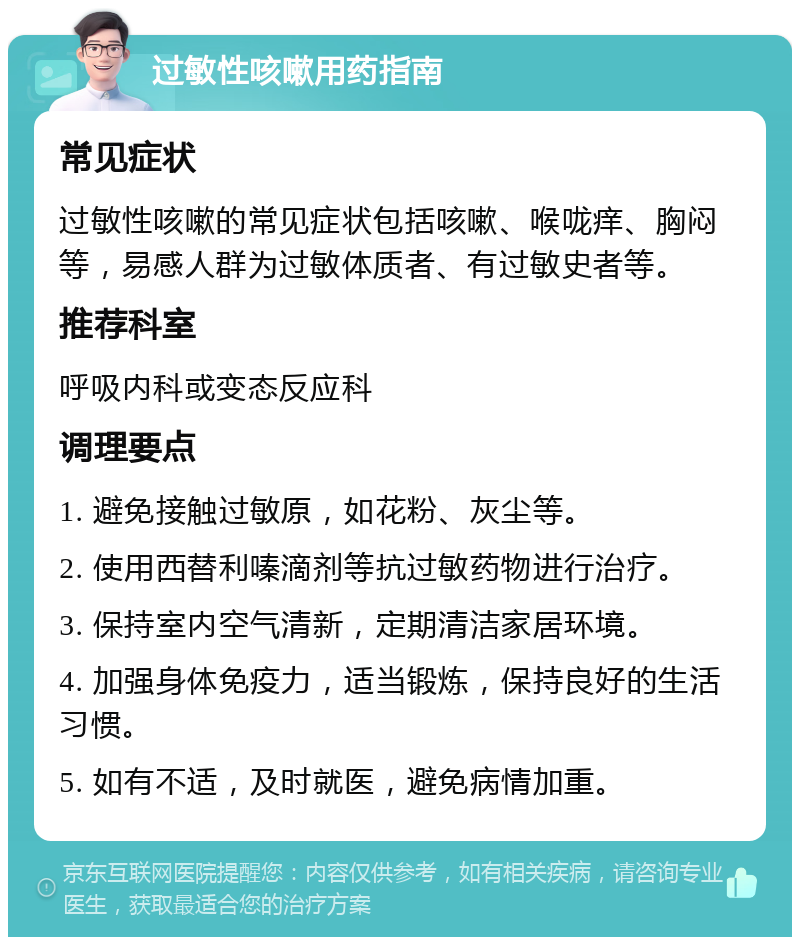 过敏性咳嗽用药指南 常见症状 过敏性咳嗽的常见症状包括咳嗽、喉咙痒、胸闷等，易感人群为过敏体质者、有过敏史者等。 推荐科室 呼吸内科或变态反应科 调理要点 1. 避免接触过敏原，如花粉、灰尘等。 2. 使用西替利嗪滴剂等抗过敏药物进行治疗。 3. 保持室内空气清新，定期清洁家居环境。 4. 加强身体免疫力，适当锻炼，保持良好的生活习惯。 5. 如有不适，及时就医，避免病情加重。