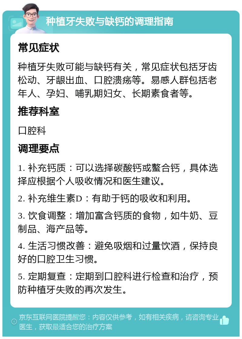 种植牙失败与缺钙的调理指南 常见症状 种植牙失败可能与缺钙有关，常见症状包括牙齿松动、牙龈出血、口腔溃疡等。易感人群包括老年人、孕妇、哺乳期妇女、长期素食者等。 推荐科室 口腔科 调理要点 1. 补充钙质：可以选择碳酸钙或螯合钙，具体选择应根据个人吸收情况和医生建议。 2. 补充维生素D：有助于钙的吸收和利用。 3. 饮食调整：增加富含钙质的食物，如牛奶、豆制品、海产品等。 4. 生活习惯改善：避免吸烟和过量饮酒，保持良好的口腔卫生习惯。 5. 定期复查：定期到口腔科进行检查和治疗，预防种植牙失败的再次发生。