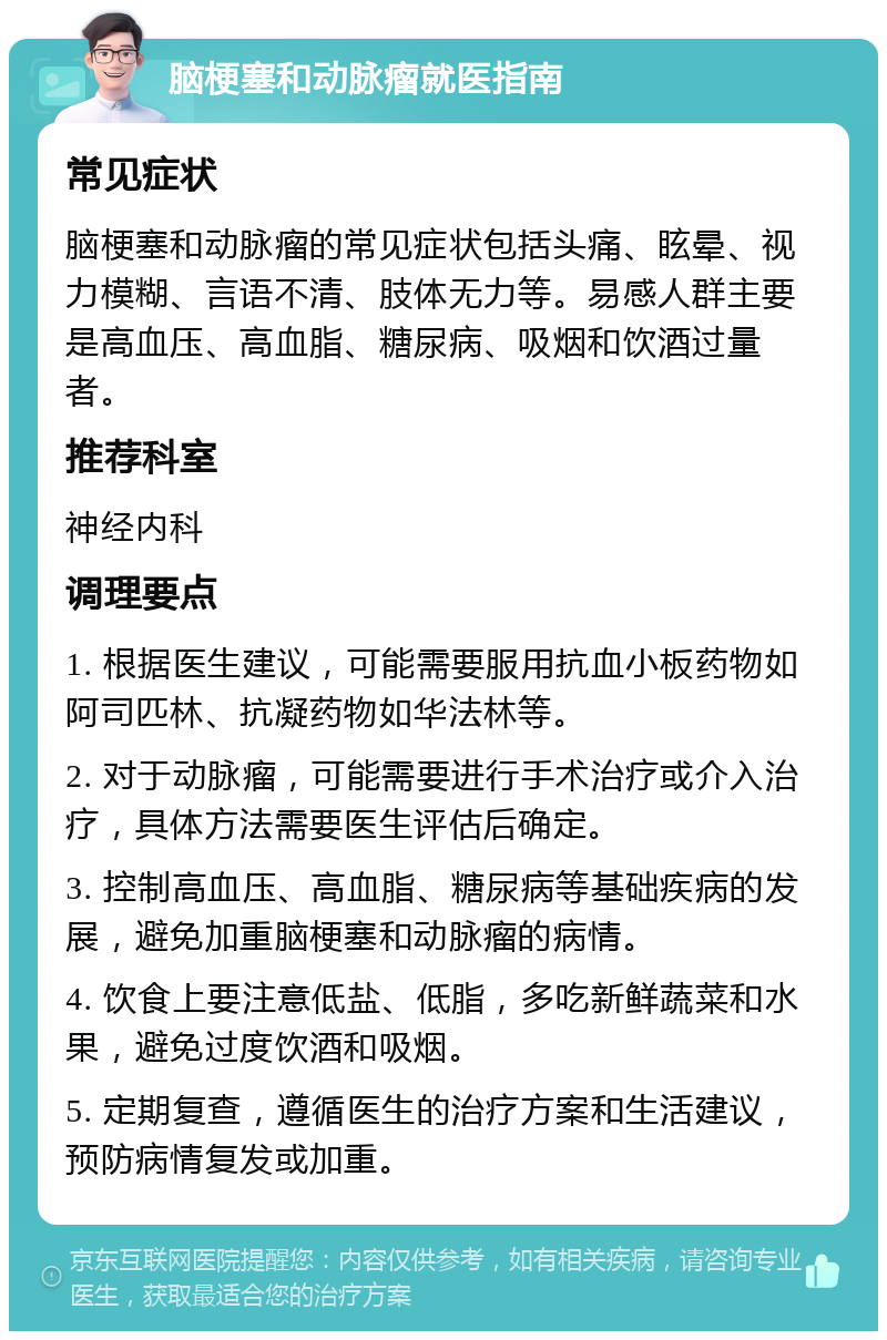 脑梗塞和动脉瘤就医指南 常见症状 脑梗塞和动脉瘤的常见症状包括头痛、眩晕、视力模糊、言语不清、肢体无力等。易感人群主要是高血压、高血脂、糖尿病、吸烟和饮酒过量者。 推荐科室 神经内科 调理要点 1. 根据医生建议，可能需要服用抗血小板药物如阿司匹林、抗凝药物如华法林等。 2. 对于动脉瘤，可能需要进行手术治疗或介入治疗，具体方法需要医生评估后确定。 3. 控制高血压、高血脂、糖尿病等基础疾病的发展，避免加重脑梗塞和动脉瘤的病情。 4. 饮食上要注意低盐、低脂，多吃新鲜蔬菜和水果，避免过度饮酒和吸烟。 5. 定期复查，遵循医生的治疗方案和生活建议，预防病情复发或加重。