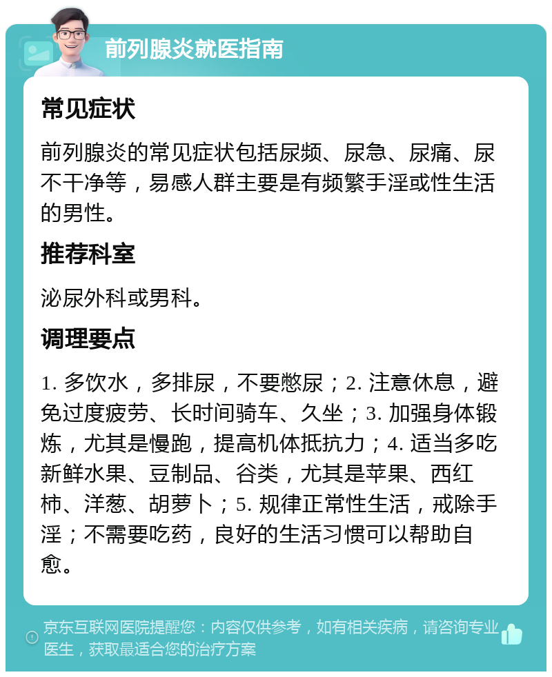 前列腺炎就医指南 常见症状 前列腺炎的常见症状包括尿频、尿急、尿痛、尿不干净等，易感人群主要是有频繁手淫或性生活的男性。 推荐科室 泌尿外科或男科。 调理要点 1. 多饮水，多排尿，不要憋尿；2. 注意休息，避免过度疲劳、长时间骑车、久坐；3. 加强身体锻炼，尤其是慢跑，提高机体抵抗力；4. 适当多吃新鲜水果、豆制品、谷类，尤其是苹果、西红柿、洋葱、胡萝卜；5. 规律正常性生活，戒除手淫；不需要吃药，良好的生活习惯可以帮助自愈。