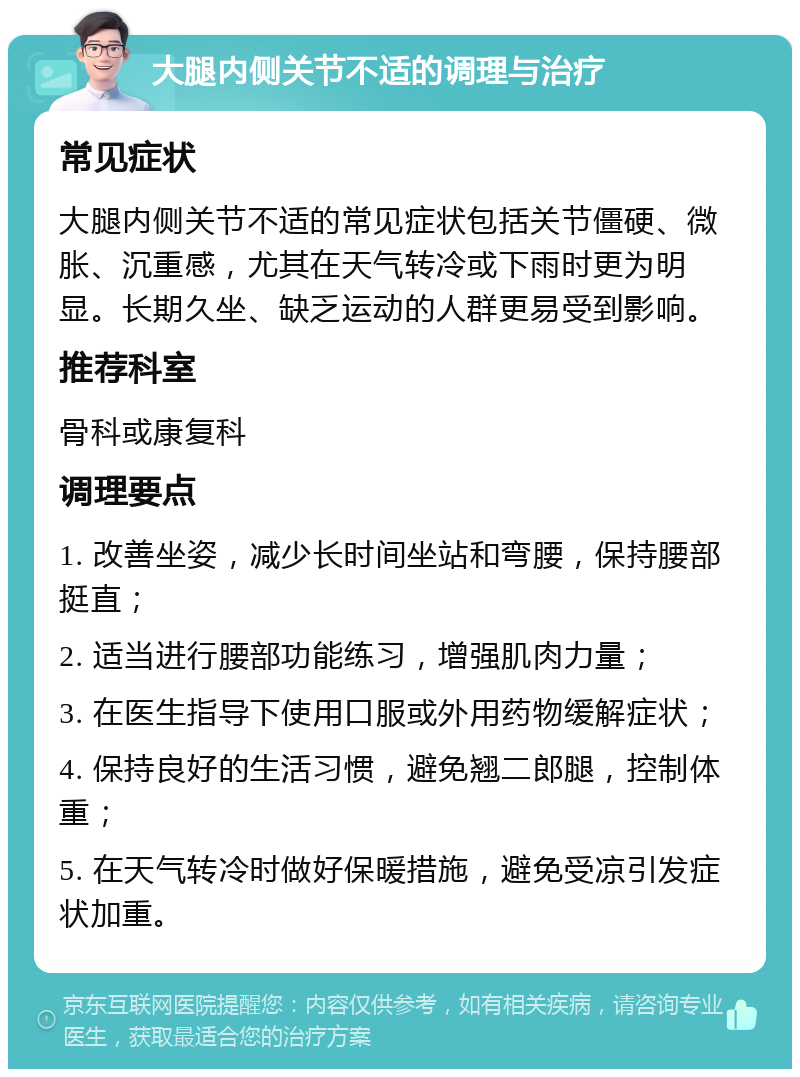 大腿内侧关节不适的调理与治疗 常见症状 大腿内侧关节不适的常见症状包括关节僵硬、微胀、沉重感，尤其在天气转冷或下雨时更为明显。长期久坐、缺乏运动的人群更易受到影响。 推荐科室 骨科或康复科 调理要点 1. 改善坐姿，减少长时间坐站和弯腰，保持腰部挺直； 2. 适当进行腰部功能练习，增强肌肉力量； 3. 在医生指导下使用口服或外用药物缓解症状； 4. 保持良好的生活习惯，避免翘二郎腿，控制体重； 5. 在天气转冷时做好保暖措施，避免受凉引发症状加重。