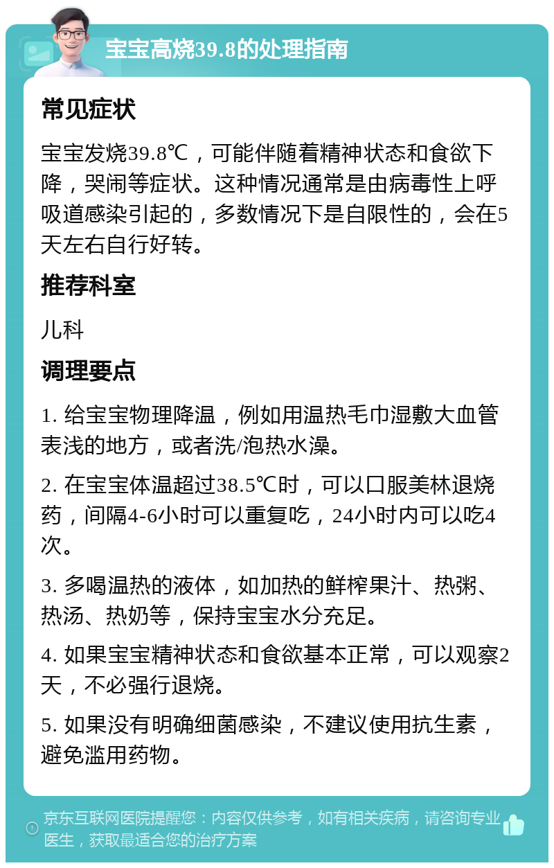 宝宝高烧39.8的处理指南 常见症状 宝宝发烧39.8℃，可能伴随着精神状态和食欲下降，哭闹等症状。这种情况通常是由病毒性上呼吸道感染引起的，多数情况下是自限性的，会在5天左右自行好转。 推荐科室 儿科 调理要点 1. 给宝宝物理降温，例如用温热毛巾湿敷大血管表浅的地方，或者洗/泡热水澡。 2. 在宝宝体温超过38.5℃时，可以口服美林退烧药，间隔4-6小时可以重复吃，24小时内可以吃4次。 3. 多喝温热的液体，如加热的鲜榨果汁、热粥、热汤、热奶等，保持宝宝水分充足。 4. 如果宝宝精神状态和食欲基本正常，可以观察2天，不必强行退烧。 5. 如果没有明确细菌感染，不建议使用抗生素，避免滥用药物。