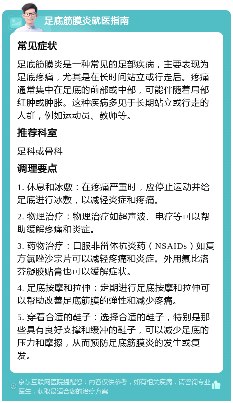 足底筋膜炎就医指南 常见症状 足底筋膜炎是一种常见的足部疾病，主要表现为足底疼痛，尤其是在长时间站立或行走后。疼痛通常集中在足底的前部或中部，可能伴随着局部红肿或肿胀。这种疾病多见于长期站立或行走的人群，例如运动员、教师等。 推荐科室 足科或骨科 调理要点 1. 休息和冰敷：在疼痛严重时，应停止运动并给足底进行冰敷，以减轻炎症和疼痛。 2. 物理治疗：物理治疗如超声波、电疗等可以帮助缓解疼痛和炎症。 3. 药物治疗：口服非甾体抗炎药（NSAIDs）如复方氯唑沙宗片可以减轻疼痛和炎症。外用氟比洛芬凝胶贴膏也可以缓解症状。 4. 足底按摩和拉伸：定期进行足底按摩和拉伸可以帮助改善足底筋膜的弹性和减少疼痛。 5. 穿着合适的鞋子：选择合适的鞋子，特别是那些具有良好支撑和缓冲的鞋子，可以减少足底的压力和摩擦，从而预防足底筋膜炎的发生或复发。