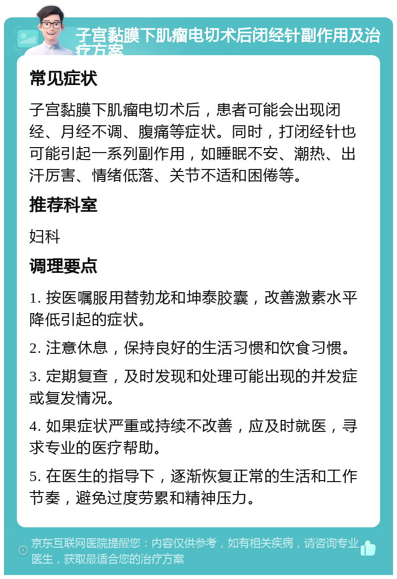 子宫黏膜下肌瘤电切术后闭经针副作用及治疗方案 常见症状 子宫黏膜下肌瘤电切术后，患者可能会出现闭经、月经不调、腹痛等症状。同时，打闭经针也可能引起一系列副作用，如睡眠不安、潮热、出汗厉害、情绪低落、关节不适和困倦等。 推荐科室 妇科 调理要点 1. 按医嘱服用替勃龙和坤泰胶囊，改善激素水平降低引起的症状。 2. 注意休息，保持良好的生活习惯和饮食习惯。 3. 定期复查，及时发现和处理可能出现的并发症或复发情况。 4. 如果症状严重或持续不改善，应及时就医，寻求专业的医疗帮助。 5. 在医生的指导下，逐渐恢复正常的生活和工作节奏，避免过度劳累和精神压力。