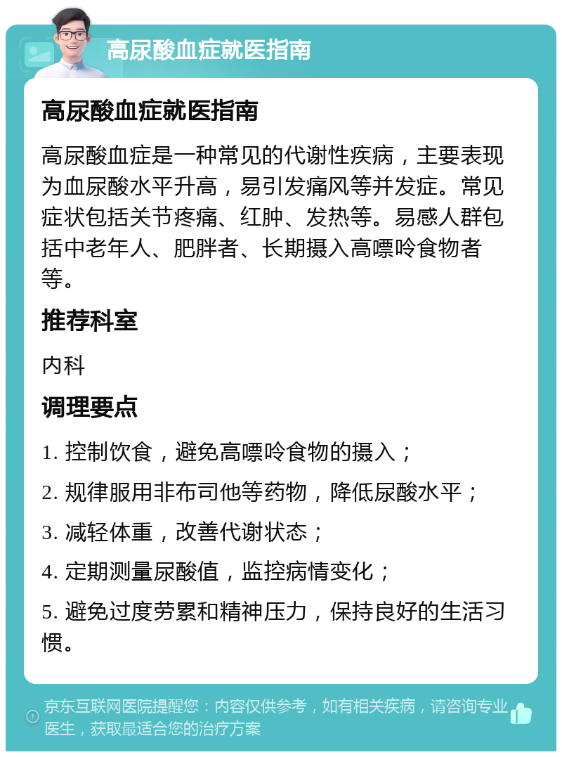 高尿酸血症就医指南 高尿酸血症就医指南 高尿酸血症是一种常见的代谢性疾病，主要表现为血尿酸水平升高，易引发痛风等并发症。常见症状包括关节疼痛、红肿、发热等。易感人群包括中老年人、肥胖者、长期摄入高嘌呤食物者等。 推荐科室 内科 调理要点 1. 控制饮食，避免高嘌呤食物的摄入； 2. 规律服用非布司他等药物，降低尿酸水平； 3. 减轻体重，改善代谢状态； 4. 定期测量尿酸值，监控病情变化； 5. 避免过度劳累和精神压力，保持良好的生活习惯。