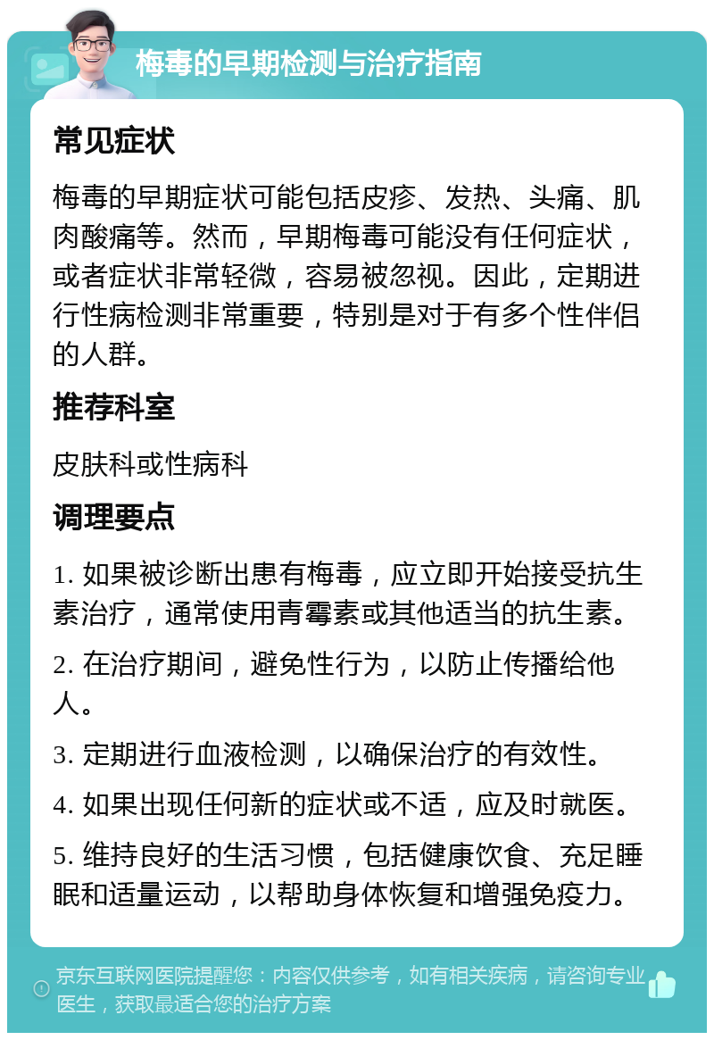 梅毒的早期检测与治疗指南 常见症状 梅毒的早期症状可能包括皮疹、发热、头痛、肌肉酸痛等。然而，早期梅毒可能没有任何症状，或者症状非常轻微，容易被忽视。因此，定期进行性病检测非常重要，特别是对于有多个性伴侣的人群。 推荐科室 皮肤科或性病科 调理要点 1. 如果被诊断出患有梅毒，应立即开始接受抗生素治疗，通常使用青霉素或其他适当的抗生素。 2. 在治疗期间，避免性行为，以防止传播给他人。 3. 定期进行血液检测，以确保治疗的有效性。 4. 如果出现任何新的症状或不适，应及时就医。 5. 维持良好的生活习惯，包括健康饮食、充足睡眠和适量运动，以帮助身体恢复和增强免疫力。