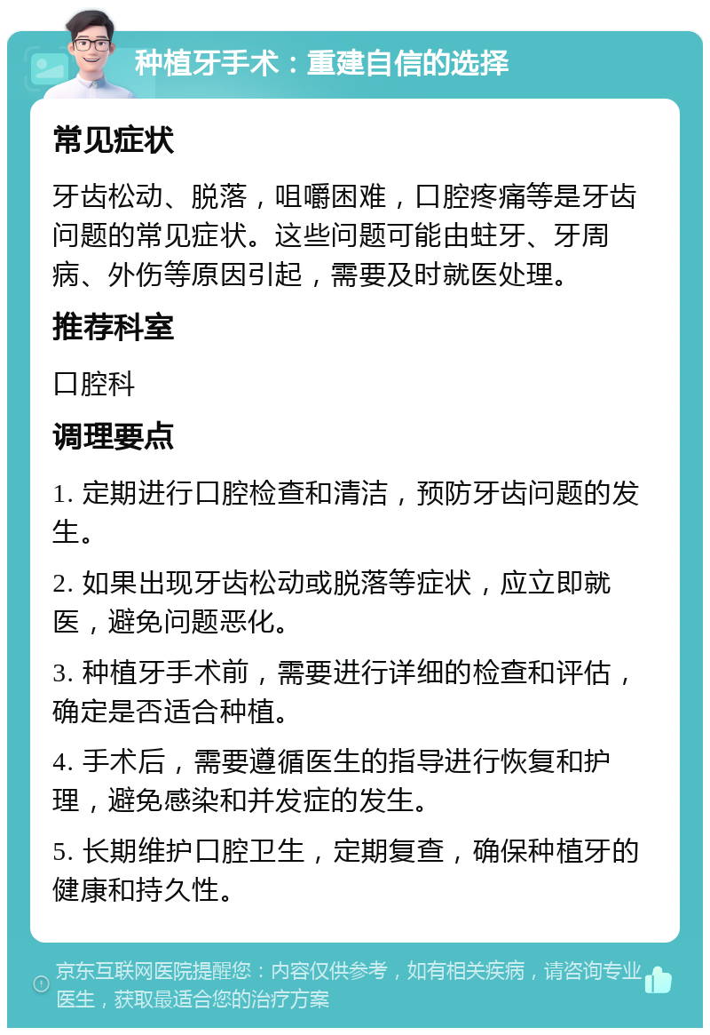 种植牙手术：重建自信的选择 常见症状 牙齿松动、脱落，咀嚼困难，口腔疼痛等是牙齿问题的常见症状。这些问题可能由蛀牙、牙周病、外伤等原因引起，需要及时就医处理。 推荐科室 口腔科 调理要点 1. 定期进行口腔检查和清洁，预防牙齿问题的发生。 2. 如果出现牙齿松动或脱落等症状，应立即就医，避免问题恶化。 3. 种植牙手术前，需要进行详细的检查和评估，确定是否适合种植。 4. 手术后，需要遵循医生的指导进行恢复和护理，避免感染和并发症的发生。 5. 长期维护口腔卫生，定期复查，确保种植牙的健康和持久性。