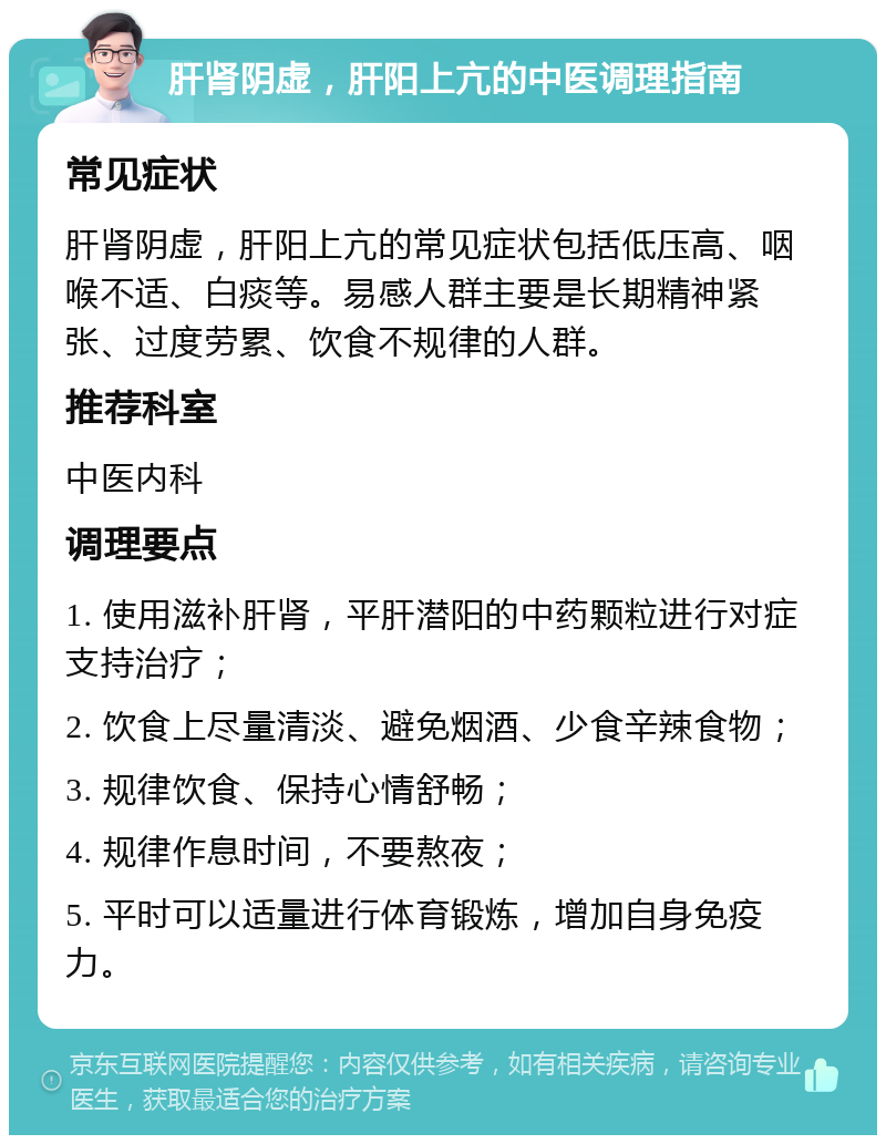 肝肾阴虚，肝阳上亢的中医调理指南 常见症状 肝肾阴虚，肝阳上亢的常见症状包括低压高、咽喉不适、白痰等。易感人群主要是长期精神紧张、过度劳累、饮食不规律的人群。 推荐科室 中医内科 调理要点 1. 使用滋补肝肾，平肝潜阳的中药颗粒进行对症支持治疗； 2. 饮食上尽量清淡、避免烟酒、少食辛辣食物； 3. 规律饮食、保持心情舒畅； 4. 规律作息时间，不要熬夜； 5. 平时可以适量进行体育锻炼，增加自身免疫力。