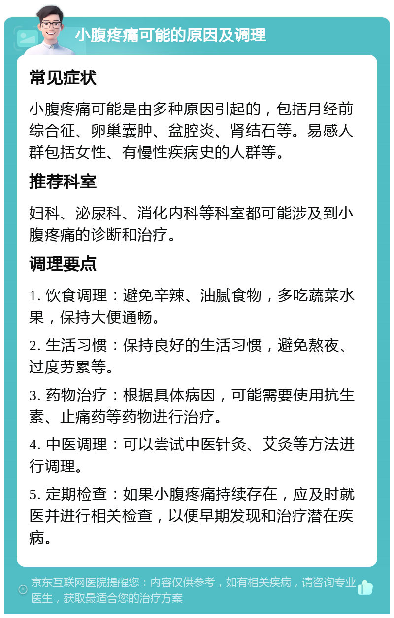 小腹疼痛可能的原因及调理 常见症状 小腹疼痛可能是由多种原因引起的，包括月经前综合征、卵巢囊肿、盆腔炎、肾结石等。易感人群包括女性、有慢性疾病史的人群等。 推荐科室 妇科、泌尿科、消化内科等科室都可能涉及到小腹疼痛的诊断和治疗。 调理要点 1. 饮食调理：避免辛辣、油腻食物，多吃蔬菜水果，保持大便通畅。 2. 生活习惯：保持良好的生活习惯，避免熬夜、过度劳累等。 3. 药物治疗：根据具体病因，可能需要使用抗生素、止痛药等药物进行治疗。 4. 中医调理：可以尝试中医针灸、艾灸等方法进行调理。 5. 定期检查：如果小腹疼痛持续存在，应及时就医并进行相关检查，以便早期发现和治疗潜在疾病。