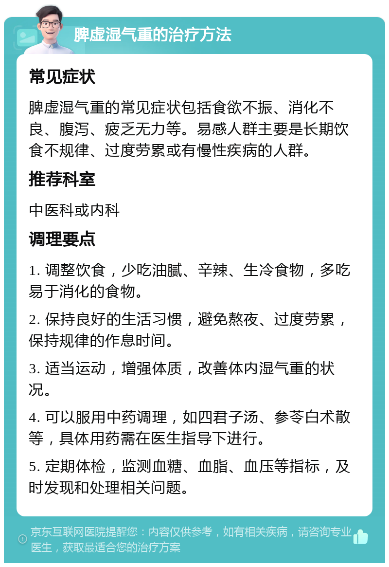 脾虚湿气重的治疗方法 常见症状 脾虚湿气重的常见症状包括食欲不振、消化不良、腹泻、疲乏无力等。易感人群主要是长期饮食不规律、过度劳累或有慢性疾病的人群。 推荐科室 中医科或内科 调理要点 1. 调整饮食，少吃油腻、辛辣、生冷食物，多吃易于消化的食物。 2. 保持良好的生活习惯，避免熬夜、过度劳累，保持规律的作息时间。 3. 适当运动，增强体质，改善体内湿气重的状况。 4. 可以服用中药调理，如四君子汤、参苓白术散等，具体用药需在医生指导下进行。 5. 定期体检，监测血糖、血脂、血压等指标，及时发现和处理相关问题。