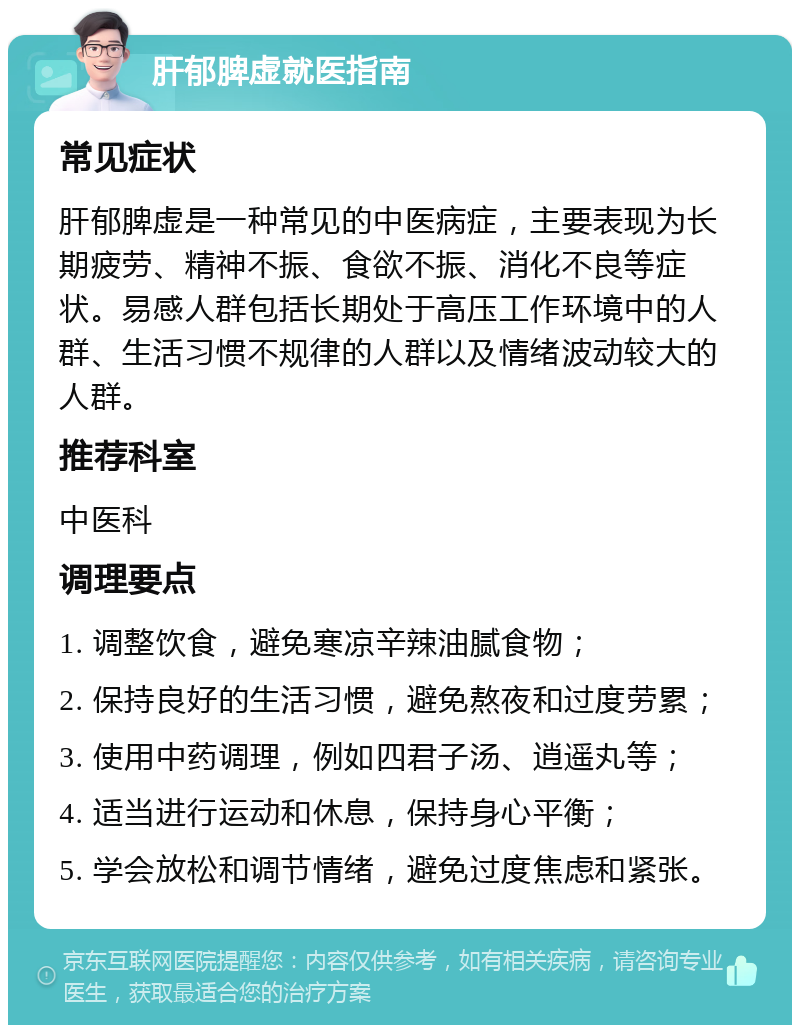 肝郁脾虚就医指南 常见症状 肝郁脾虚是一种常见的中医病症，主要表现为长期疲劳、精神不振、食欲不振、消化不良等症状。易感人群包括长期处于高压工作环境中的人群、生活习惯不规律的人群以及情绪波动较大的人群。 推荐科室 中医科 调理要点 1. 调整饮食，避免寒凉辛辣油腻食物； 2. 保持良好的生活习惯，避免熬夜和过度劳累； 3. 使用中药调理，例如四君子汤、逍遥丸等； 4. 适当进行运动和休息，保持身心平衡； 5. 学会放松和调节情绪，避免过度焦虑和紧张。