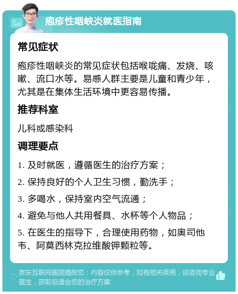 疱疹性咽峡炎就医指南 常见症状 疱疹性咽峡炎的常见症状包括喉咙痛、发烧、咳嗽、流口水等。易感人群主要是儿童和青少年，尤其是在集体生活环境中更容易传播。 推荐科室 儿科或感染科 调理要点 1. 及时就医，遵循医生的治疗方案； 2. 保持良好的个人卫生习惯，勤洗手； 3. 多喝水，保持室内空气流通； 4. 避免与他人共用餐具、水杯等个人物品； 5. 在医生的指导下，合理使用药物，如奥司他韦、阿莫西林克拉维酸钾颗粒等。