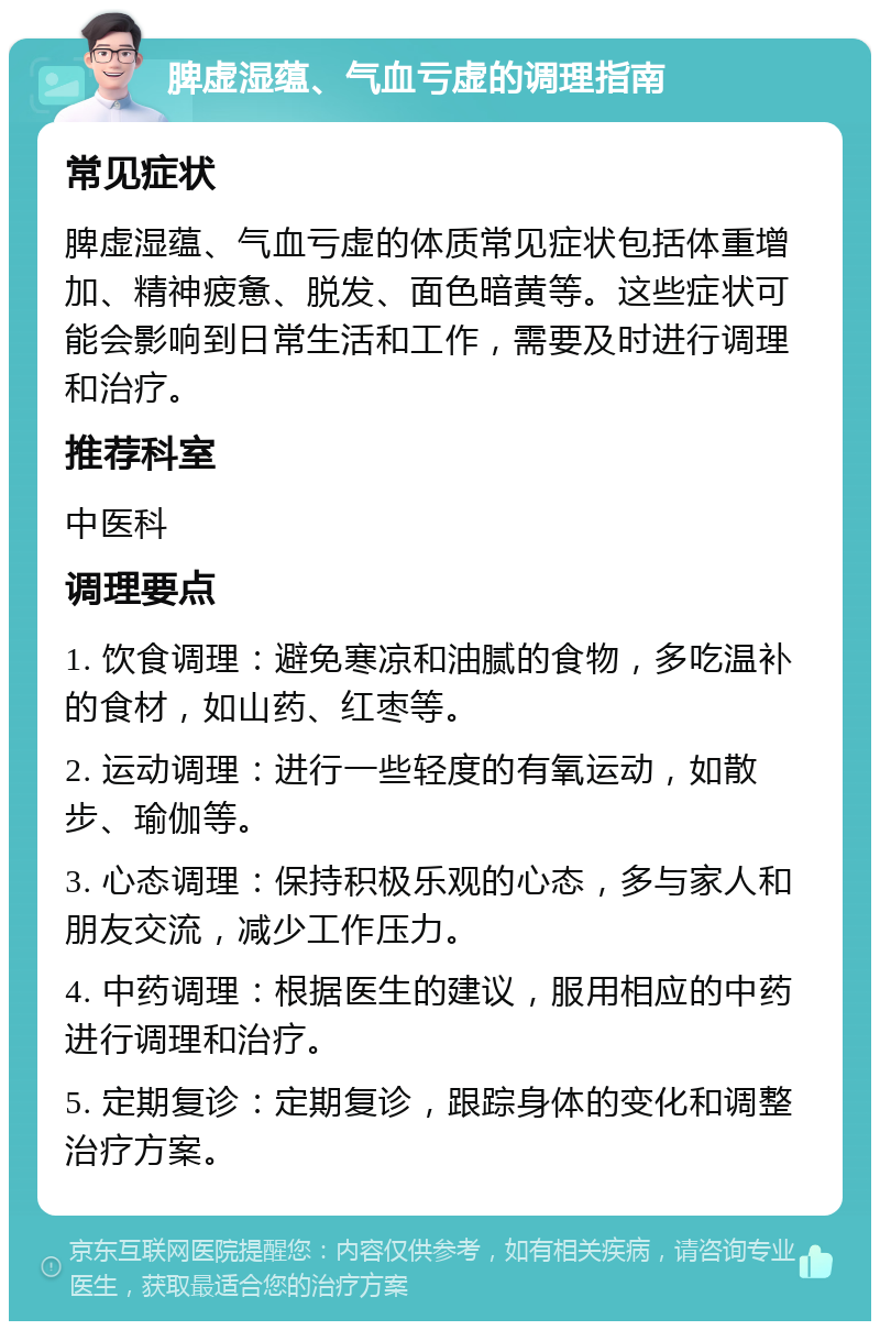 脾虚湿蕴、气血亏虚的调理指南 常见症状 脾虚湿蕴、气血亏虚的体质常见症状包括体重增加、精神疲惫、脱发、面色暗黄等。这些症状可能会影响到日常生活和工作，需要及时进行调理和治疗。 推荐科室 中医科 调理要点 1. 饮食调理：避免寒凉和油腻的食物，多吃温补的食材，如山药、红枣等。 2. 运动调理：进行一些轻度的有氧运动，如散步、瑜伽等。 3. 心态调理：保持积极乐观的心态，多与家人和朋友交流，减少工作压力。 4. 中药调理：根据医生的建议，服用相应的中药进行调理和治疗。 5. 定期复诊：定期复诊，跟踪身体的变化和调整治疗方案。