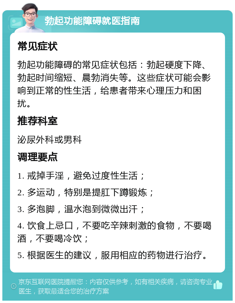 勃起功能障碍就医指南 常见症状 勃起功能障碍的常见症状包括：勃起硬度下降、勃起时间缩短、晨勃消失等。这些症状可能会影响到正常的性生活，给患者带来心理压力和困扰。 推荐科室 泌尿外科或男科 调理要点 1. 戒掉手淫，避免过度性生活； 2. 多运动，特别是提肛下蹲锻炼； 3. 多泡脚，温水泡到微微出汗； 4. 饮食上忌口，不要吃辛辣刺激的食物，不要喝酒，不要喝冷饮； 5. 根据医生的建议，服用相应的药物进行治疗。