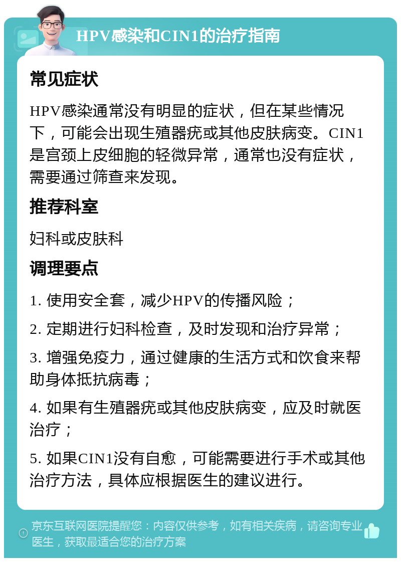 HPV感染和CIN1的治疗指南 常见症状 HPV感染通常没有明显的症状，但在某些情况下，可能会出现生殖器疣或其他皮肤病变。CIN1是宫颈上皮细胞的轻微异常，通常也没有症状，需要通过筛查来发现。 推荐科室 妇科或皮肤科 调理要点 1. 使用安全套，减少HPV的传播风险； 2. 定期进行妇科检查，及时发现和治疗异常； 3. 增强免疫力，通过健康的生活方式和饮食来帮助身体抵抗病毒； 4. 如果有生殖器疣或其他皮肤病变，应及时就医治疗； 5. 如果CIN1没有自愈，可能需要进行手术或其他治疗方法，具体应根据医生的建议进行。