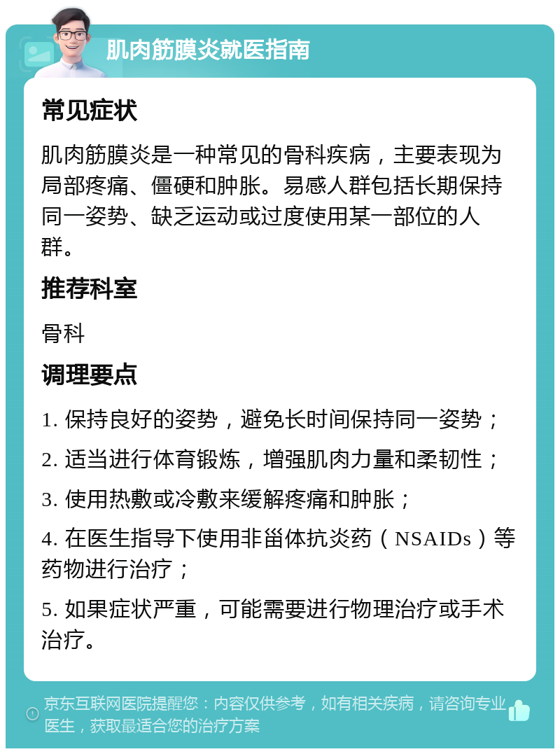 肌肉筋膜炎就医指南 常见症状 肌肉筋膜炎是一种常见的骨科疾病，主要表现为局部疼痛、僵硬和肿胀。易感人群包括长期保持同一姿势、缺乏运动或过度使用某一部位的人群。 推荐科室 骨科 调理要点 1. 保持良好的姿势，避免长时间保持同一姿势； 2. 适当进行体育锻炼，增强肌肉力量和柔韧性； 3. 使用热敷或冷敷来缓解疼痛和肿胀； 4. 在医生指导下使用非甾体抗炎药（NSAIDs）等药物进行治疗； 5. 如果症状严重，可能需要进行物理治疗或手术治疗。