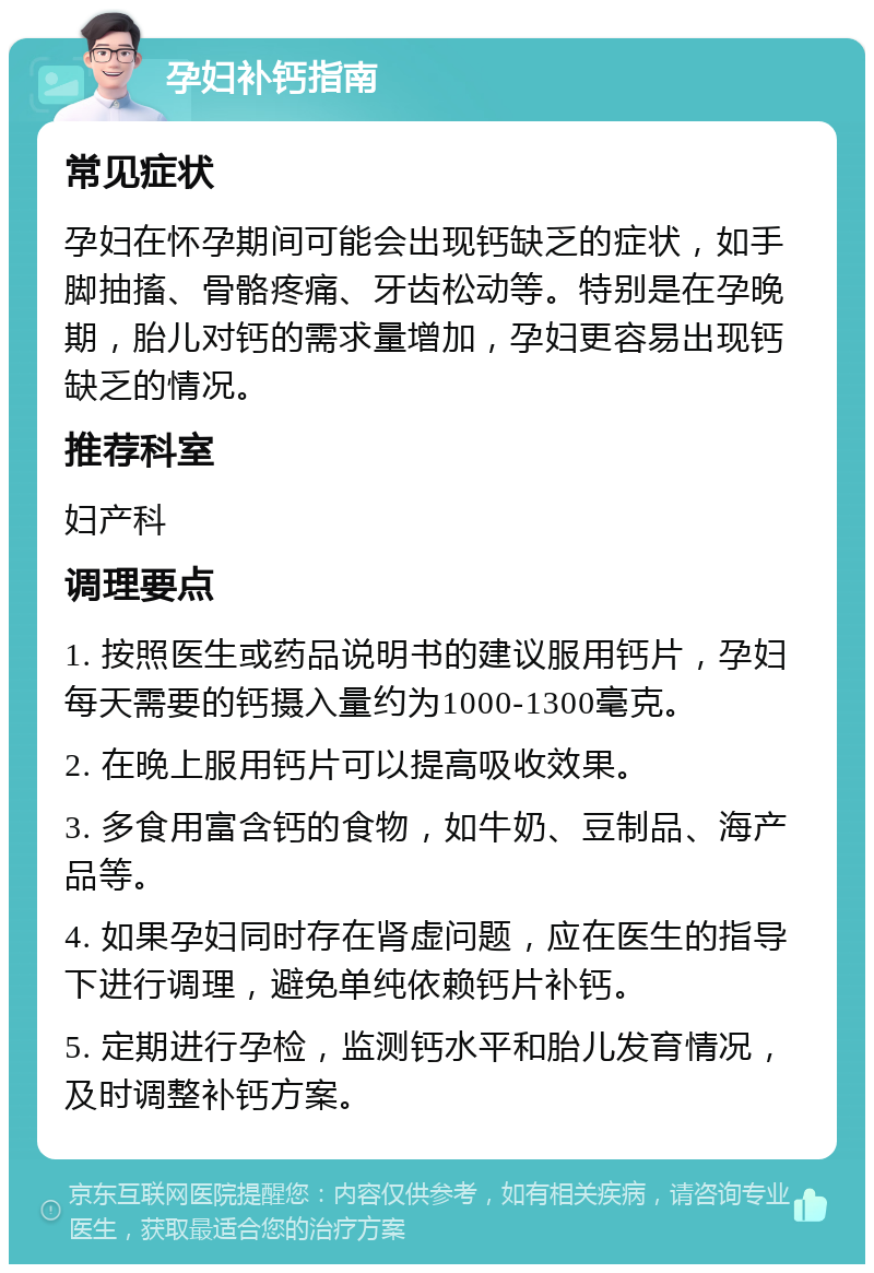 孕妇补钙指南 常见症状 孕妇在怀孕期间可能会出现钙缺乏的症状，如手脚抽搐、骨骼疼痛、牙齿松动等。特别是在孕晚期，胎儿对钙的需求量增加，孕妇更容易出现钙缺乏的情况。 推荐科室 妇产科 调理要点 1. 按照医生或药品说明书的建议服用钙片，孕妇每天需要的钙摄入量约为1000-1300毫克。 2. 在晚上服用钙片可以提高吸收效果。 3. 多食用富含钙的食物，如牛奶、豆制品、海产品等。 4. 如果孕妇同时存在肾虚问题，应在医生的指导下进行调理，避免单纯依赖钙片补钙。 5. 定期进行孕检，监测钙水平和胎儿发育情况，及时调整补钙方案。