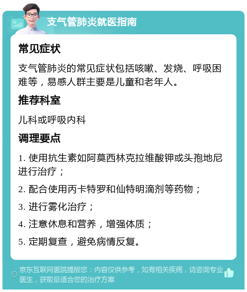 支气管肺炎就医指南 常见症状 支气管肺炎的常见症状包括咳嗽、发烧、呼吸困难等，易感人群主要是儿童和老年人。 推荐科室 儿科或呼吸内科 调理要点 1. 使用抗生素如阿莫西林克拉维酸钾或头孢地尼进行治疗； 2. 配合使用丙卡特罗和仙特明滴剂等药物； 3. 进行雾化治疗； 4. 注意休息和营养，增强体质； 5. 定期复查，避免病情反复。