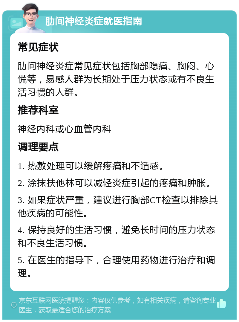 肋间神经炎症就医指南 常见症状 肋间神经炎症常见症状包括胸部隐痛、胸闷、心慌等，易感人群为长期处于压力状态或有不良生活习惯的人群。 推荐科室 神经内科或心血管内科 调理要点 1. 热敷处理可以缓解疼痛和不适感。 2. 涂抹扶他林可以减轻炎症引起的疼痛和肿胀。 3. 如果症状严重，建议进行胸部CT检查以排除其他疾病的可能性。 4. 保持良好的生活习惯，避免长时间的压力状态和不良生活习惯。 5. 在医生的指导下，合理使用药物进行治疗和调理。