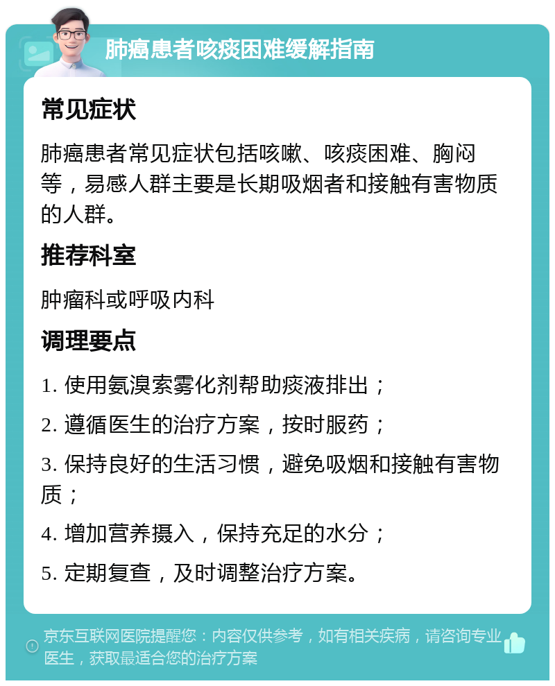 肺癌患者咳痰困难缓解指南 常见症状 肺癌患者常见症状包括咳嗽、咳痰困难、胸闷等，易感人群主要是长期吸烟者和接触有害物质的人群。 推荐科室 肿瘤科或呼吸内科 调理要点 1. 使用氨溴索雾化剂帮助痰液排出； 2. 遵循医生的治疗方案，按时服药； 3. 保持良好的生活习惯，避免吸烟和接触有害物质； 4. 增加营养摄入，保持充足的水分； 5. 定期复查，及时调整治疗方案。