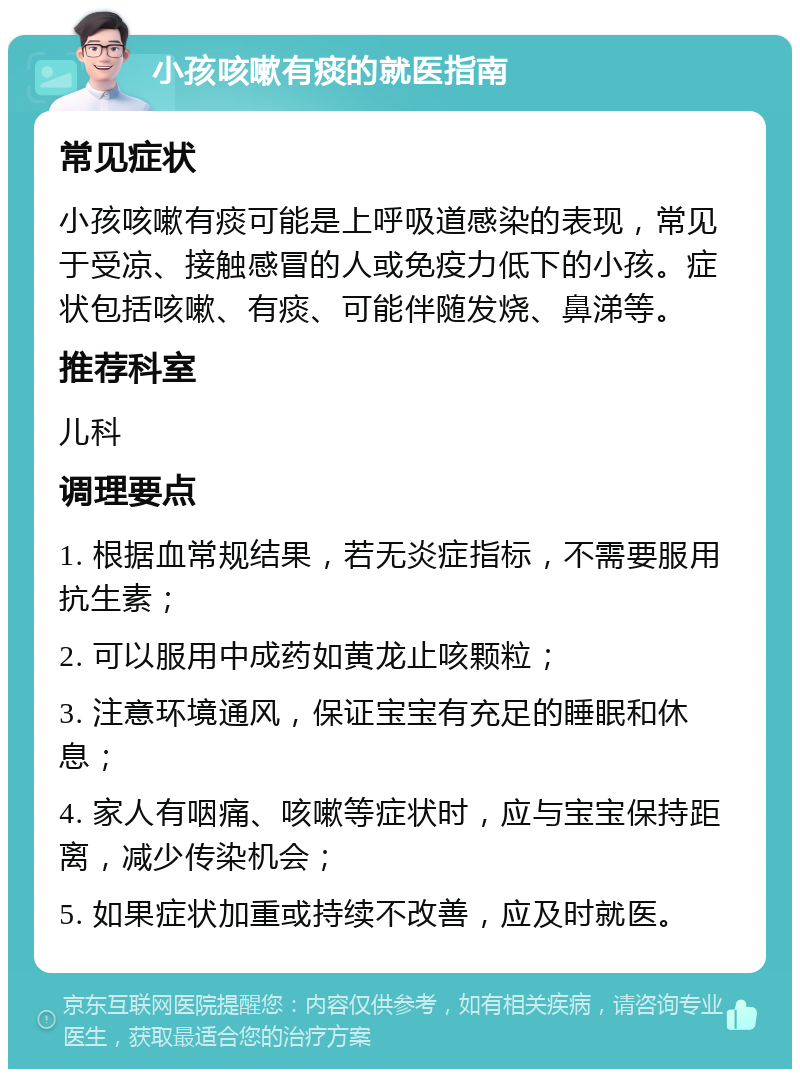 小孩咳嗽有痰的就医指南 常见症状 小孩咳嗽有痰可能是上呼吸道感染的表现，常见于受凉、接触感冒的人或免疫力低下的小孩。症状包括咳嗽、有痰、可能伴随发烧、鼻涕等。 推荐科室 儿科 调理要点 1. 根据血常规结果，若无炎症指标，不需要服用抗生素； 2. 可以服用中成药如黄龙止咳颗粒； 3. 注意环境通风，保证宝宝有充足的睡眠和休息； 4. 家人有咽痛、咳嗽等症状时，应与宝宝保持距离，减少传染机会； 5. 如果症状加重或持续不改善，应及时就医。