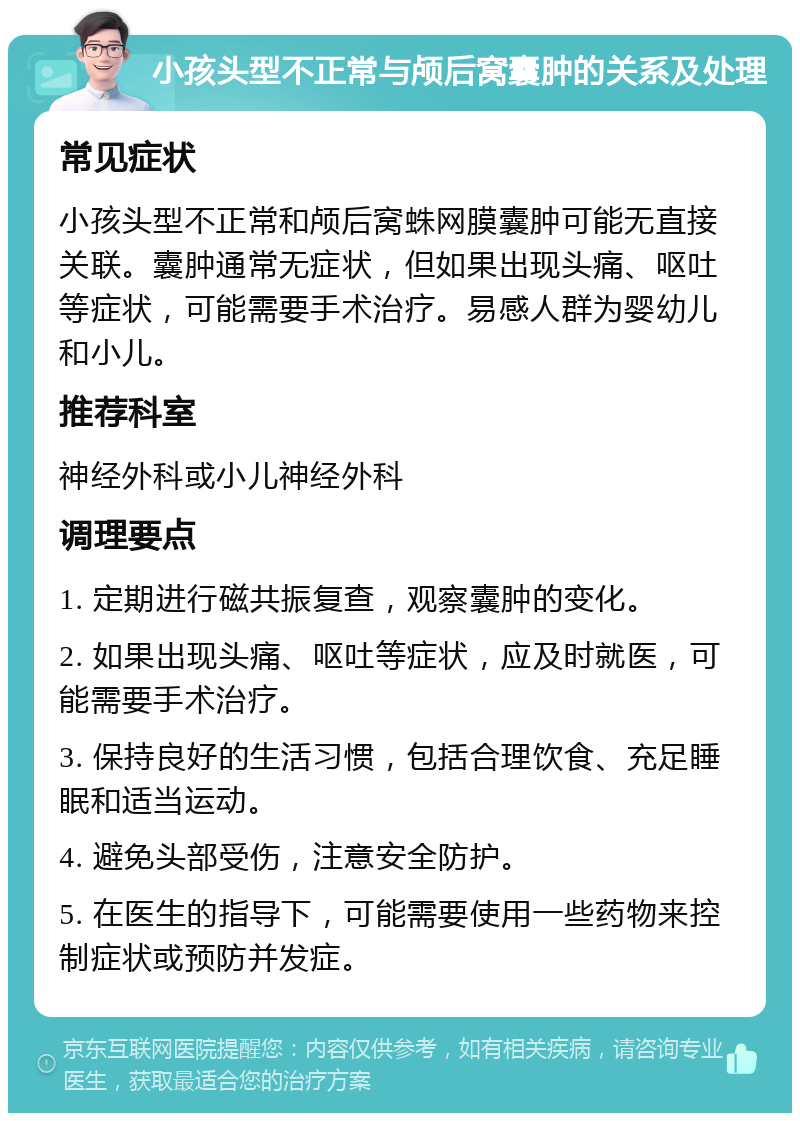 小孩头型不正常与颅后窝囊肿的关系及处理 常见症状 小孩头型不正常和颅后窝蛛网膜囊肿可能无直接关联。囊肿通常无症状，但如果出现头痛、呕吐等症状，可能需要手术治疗。易感人群为婴幼儿和小儿。 推荐科室 神经外科或小儿神经外科 调理要点 1. 定期进行磁共振复查，观察囊肿的变化。 2. 如果出现头痛、呕吐等症状，应及时就医，可能需要手术治疗。 3. 保持良好的生活习惯，包括合理饮食、充足睡眠和适当运动。 4. 避免头部受伤，注意安全防护。 5. 在医生的指导下，可能需要使用一些药物来控制症状或预防并发症。