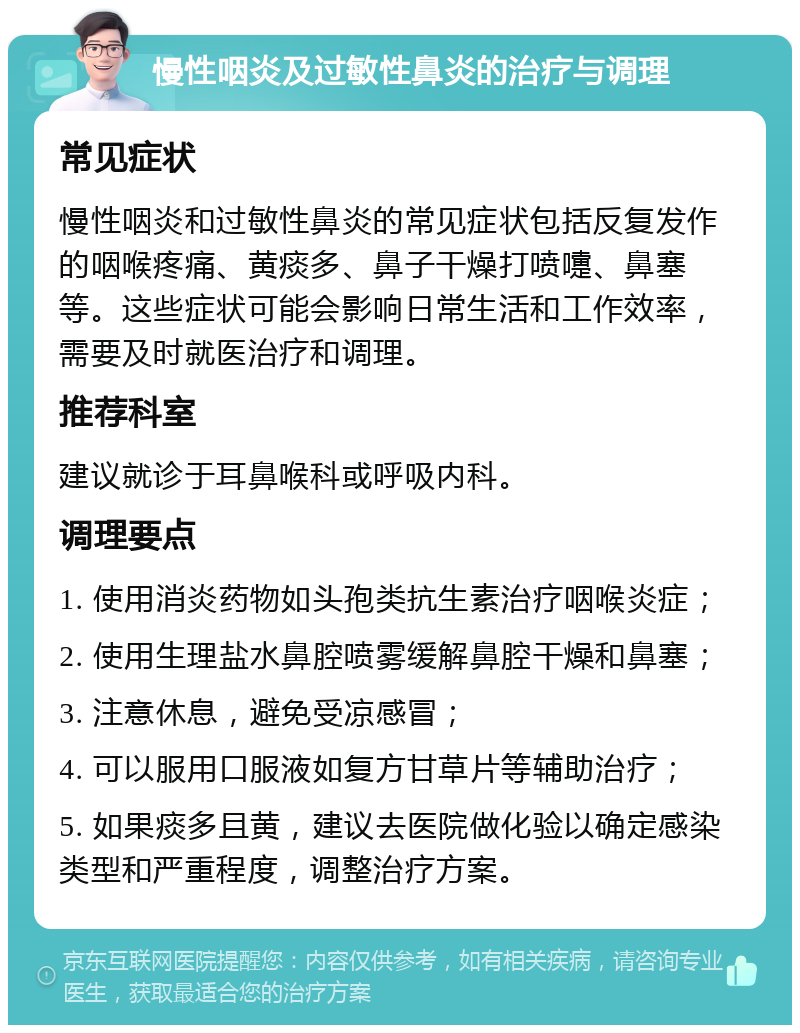 慢性咽炎及过敏性鼻炎的治疗与调理 常见症状 慢性咽炎和过敏性鼻炎的常见症状包括反复发作的咽喉疼痛、黄痰多、鼻子干燥打喷嚏、鼻塞等。这些症状可能会影响日常生活和工作效率，需要及时就医治疗和调理。 推荐科室 建议就诊于耳鼻喉科或呼吸内科。 调理要点 1. 使用消炎药物如头孢类抗生素治疗咽喉炎症； 2. 使用生理盐水鼻腔喷雾缓解鼻腔干燥和鼻塞； 3. 注意休息，避免受凉感冒； 4. 可以服用口服液如复方甘草片等辅助治疗； 5. 如果痰多且黄，建议去医院做化验以确定感染类型和严重程度，调整治疗方案。