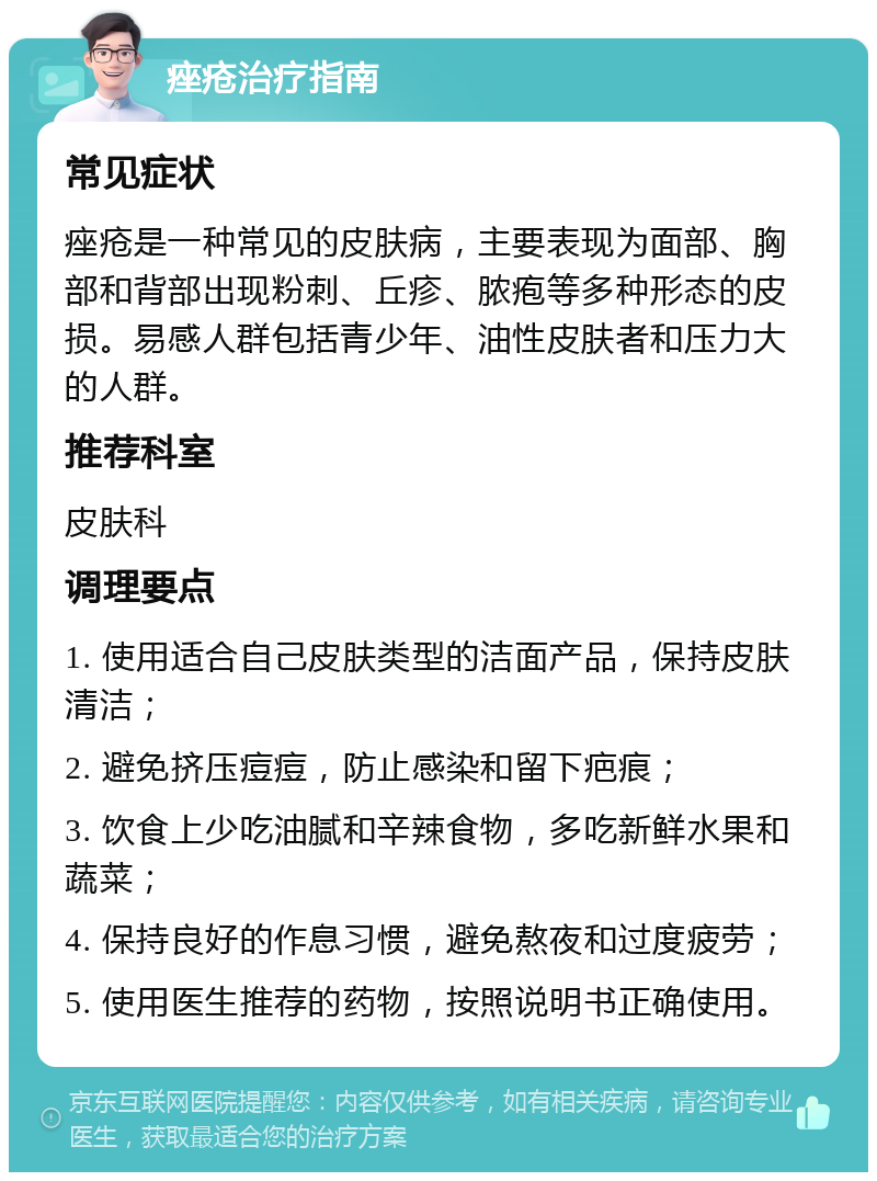 痤疮治疗指南 常见症状 痤疮是一种常见的皮肤病，主要表现为面部、胸部和背部出现粉刺、丘疹、脓疱等多种形态的皮损。易感人群包括青少年、油性皮肤者和压力大的人群。 推荐科室 皮肤科 调理要点 1. 使用适合自己皮肤类型的洁面产品，保持皮肤清洁； 2. 避免挤压痘痘，防止感染和留下疤痕； 3. 饮食上少吃油腻和辛辣食物，多吃新鲜水果和蔬菜； 4. 保持良好的作息习惯，避免熬夜和过度疲劳； 5. 使用医生推荐的药物，按照说明书正确使用。