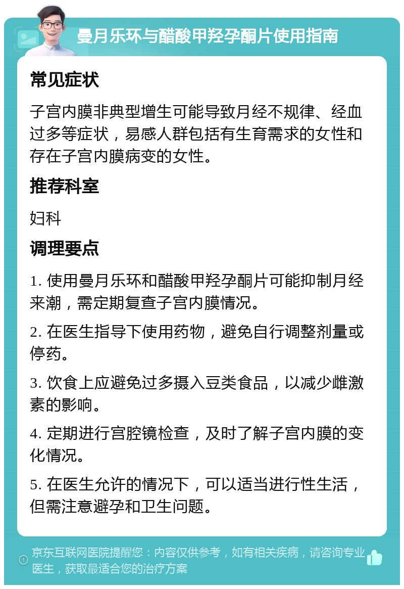 曼月乐环与醋酸甲羟孕酮片使用指南 常见症状 子宫内膜非典型增生可能导致月经不规律、经血过多等症状，易感人群包括有生育需求的女性和存在子宫内膜病变的女性。 推荐科室 妇科 调理要点 1. 使用曼月乐环和醋酸甲羟孕酮片可能抑制月经来潮，需定期复查子宫内膜情况。 2. 在医生指导下使用药物，避免自行调整剂量或停药。 3. 饮食上应避免过多摄入豆类食品，以减少雌激素的影响。 4. 定期进行宫腔镜检查，及时了解子宫内膜的变化情况。 5. 在医生允许的情况下，可以适当进行性生活，但需注意避孕和卫生问题。