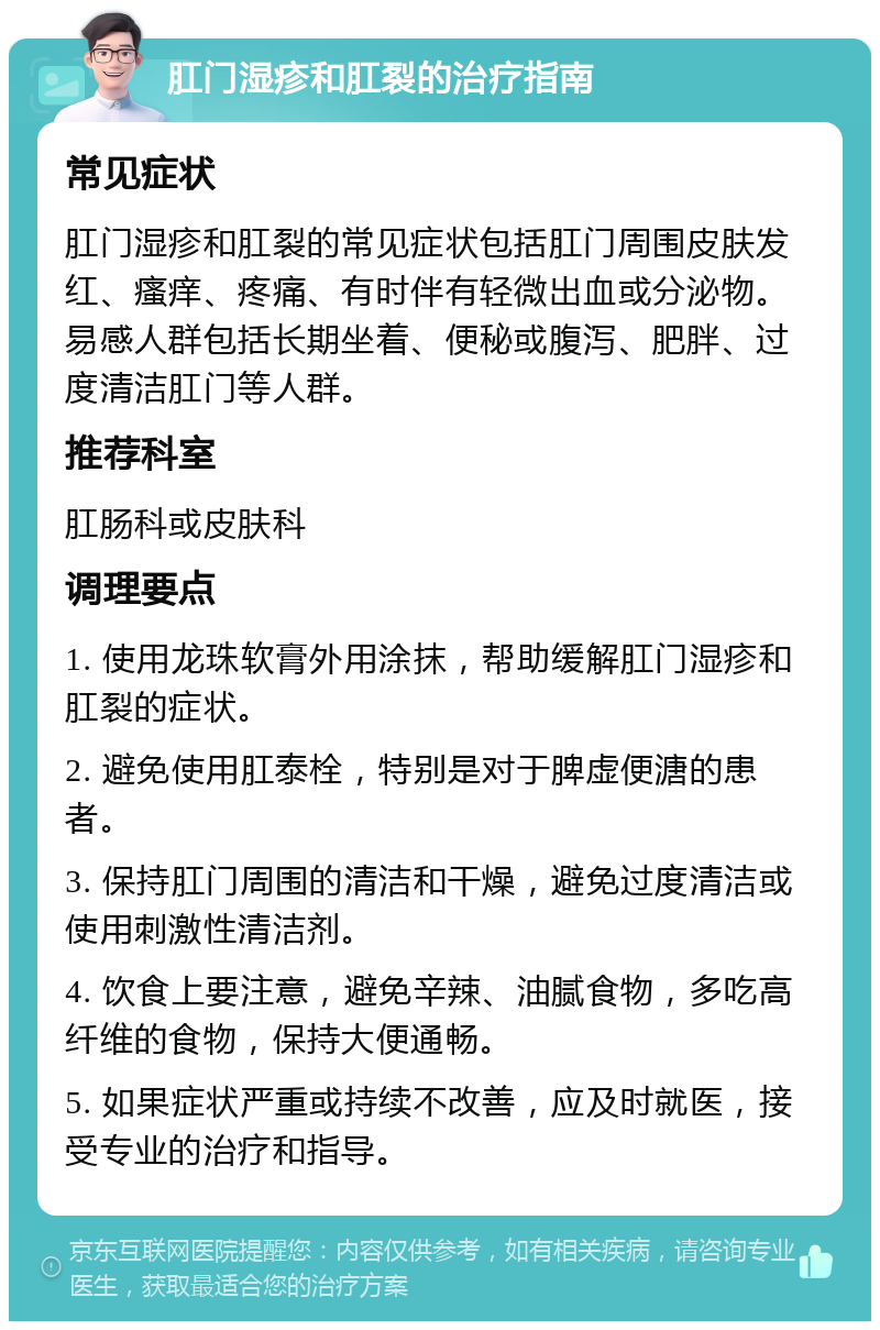 肛门湿疹和肛裂的治疗指南 常见症状 肛门湿疹和肛裂的常见症状包括肛门周围皮肤发红、瘙痒、疼痛、有时伴有轻微出血或分泌物。易感人群包括长期坐着、便秘或腹泻、肥胖、过度清洁肛门等人群。 推荐科室 肛肠科或皮肤科 调理要点 1. 使用龙珠软膏外用涂抹，帮助缓解肛门湿疹和肛裂的症状。 2. 避免使用肛泰栓，特别是对于脾虚便溏的患者。 3. 保持肛门周围的清洁和干燥，避免过度清洁或使用刺激性清洁剂。 4. 饮食上要注意，避免辛辣、油腻食物，多吃高纤维的食物，保持大便通畅。 5. 如果症状严重或持续不改善，应及时就医，接受专业的治疗和指导。