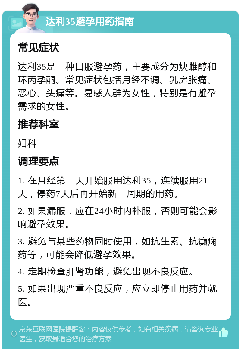 达利35避孕用药指南 常见症状 达利35是一种口服避孕药，主要成分为炔雌醇和环丙孕酮。常见症状包括月经不调、乳房胀痛、恶心、头痛等。易感人群为女性，特别是有避孕需求的女性。 推荐科室 妇科 调理要点 1. 在月经第一天开始服用达利35，连续服用21天，停药7天后再开始新一周期的用药。 2. 如果漏服，应在24小时内补服，否则可能会影响避孕效果。 3. 避免与某些药物同时使用，如抗生素、抗癫痫药等，可能会降低避孕效果。 4. 定期检查肝肾功能，避免出现不良反应。 5. 如果出现严重不良反应，应立即停止用药并就医。