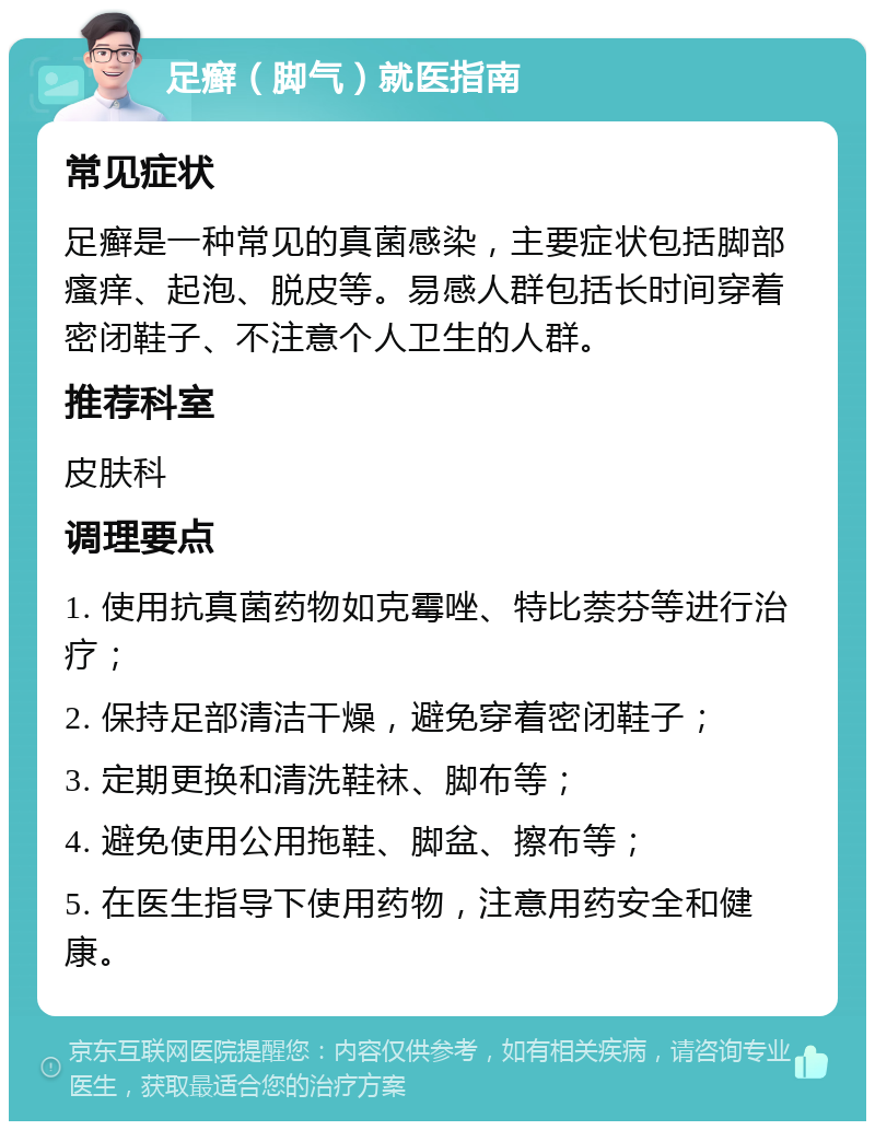 足癣（脚气）就医指南 常见症状 足癣是一种常见的真菌感染，主要症状包括脚部瘙痒、起泡、脱皮等。易感人群包括长时间穿着密闭鞋子、不注意个人卫生的人群。 推荐科室 皮肤科 调理要点 1. 使用抗真菌药物如克霉唑、特比萘芬等进行治疗； 2. 保持足部清洁干燥，避免穿着密闭鞋子； 3. 定期更换和清洗鞋袜、脚布等； 4. 避免使用公用拖鞋、脚盆、擦布等； 5. 在医生指导下使用药物，注意用药安全和健康。