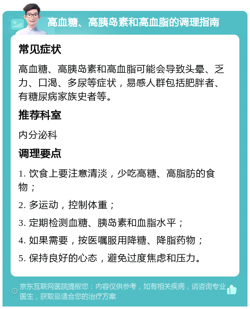 高血糖、高胰岛素和高血脂的调理指南 常见症状 高血糖、高胰岛素和高血脂可能会导致头晕、乏力、口渴、多尿等症状，易感人群包括肥胖者、有糖尿病家族史者等。 推荐科室 内分泌科 调理要点 1. 饮食上要注意清淡，少吃高糖、高脂肪的食物； 2. 多运动，控制体重； 3. 定期检测血糖、胰岛素和血脂水平； 4. 如果需要，按医嘱服用降糖、降脂药物； 5. 保持良好的心态，避免过度焦虑和压力。