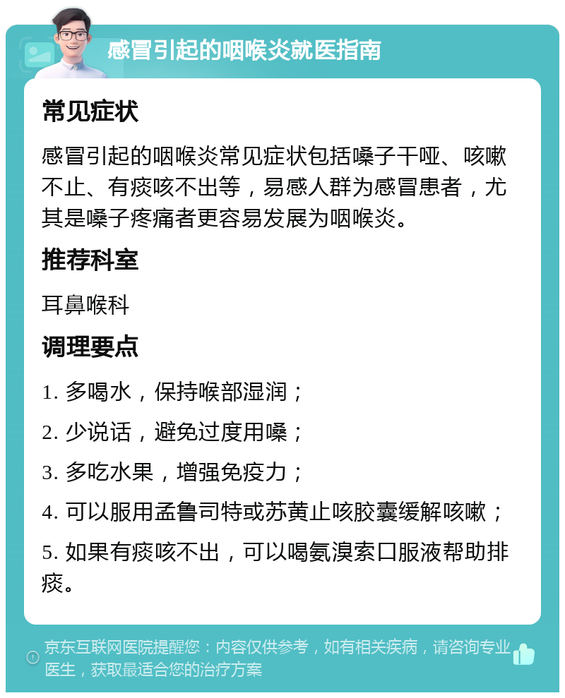 感冒引起的咽喉炎就医指南 常见症状 感冒引起的咽喉炎常见症状包括嗓子干哑、咳嗽不止、有痰咳不出等，易感人群为感冒患者，尤其是嗓子疼痛者更容易发展为咽喉炎。 推荐科室 耳鼻喉科 调理要点 1. 多喝水，保持喉部湿润； 2. 少说话，避免过度用嗓； 3. 多吃水果，增强免疫力； 4. 可以服用孟鲁司特或苏黄止咳胶囊缓解咳嗽； 5. 如果有痰咳不出，可以喝氨溴索口服液帮助排痰。