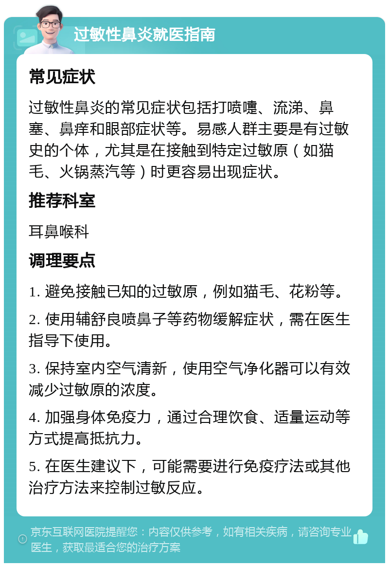 过敏性鼻炎就医指南 常见症状 过敏性鼻炎的常见症状包括打喷嚏、流涕、鼻塞、鼻痒和眼部症状等。易感人群主要是有过敏史的个体，尤其是在接触到特定过敏原（如猫毛、火锅蒸汽等）时更容易出现症状。 推荐科室 耳鼻喉科 调理要点 1. 避免接触已知的过敏原，例如猫毛、花粉等。 2. 使用辅舒良喷鼻子等药物缓解症状，需在医生指导下使用。 3. 保持室内空气清新，使用空气净化器可以有效减少过敏原的浓度。 4. 加强身体免疫力，通过合理饮食、适量运动等方式提高抵抗力。 5. 在医生建议下，可能需要进行免疫疗法或其他治疗方法来控制过敏反应。