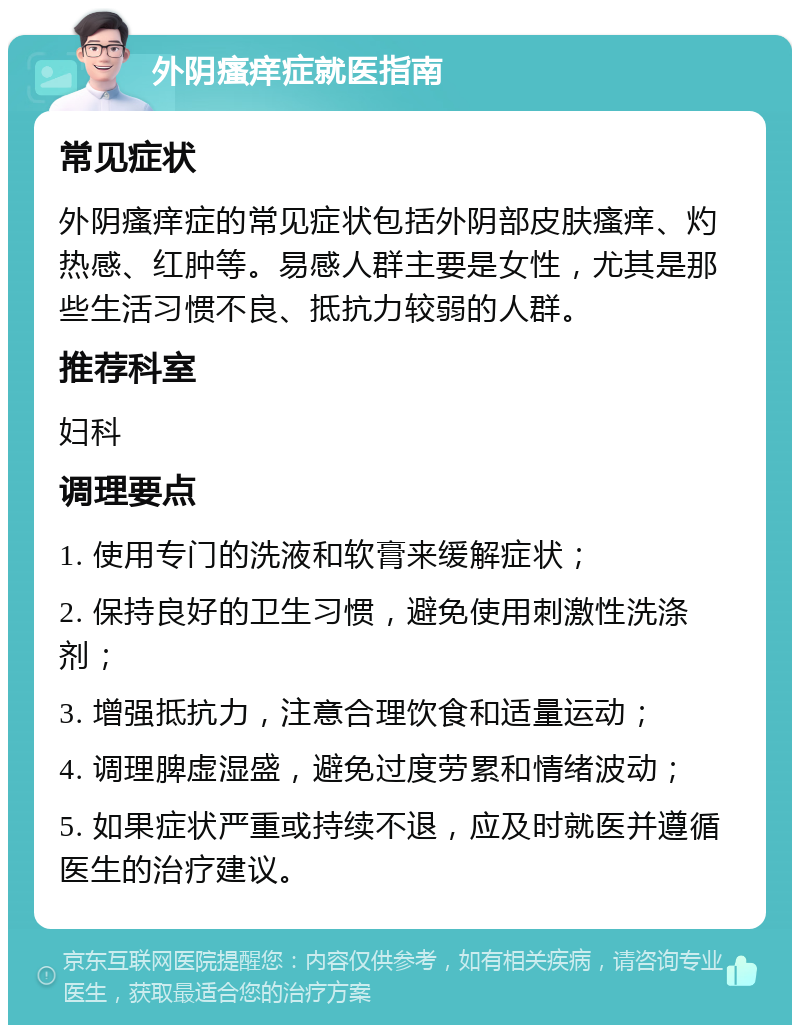 外阴瘙痒症就医指南 常见症状 外阴瘙痒症的常见症状包括外阴部皮肤瘙痒、灼热感、红肿等。易感人群主要是女性，尤其是那些生活习惯不良、抵抗力较弱的人群。 推荐科室 妇科 调理要点 1. 使用专门的洗液和软膏来缓解症状； 2. 保持良好的卫生习惯，避免使用刺激性洗涤剂； 3. 增强抵抗力，注意合理饮食和适量运动； 4. 调理脾虚湿盛，避免过度劳累和情绪波动； 5. 如果症状严重或持续不退，应及时就医并遵循医生的治疗建议。