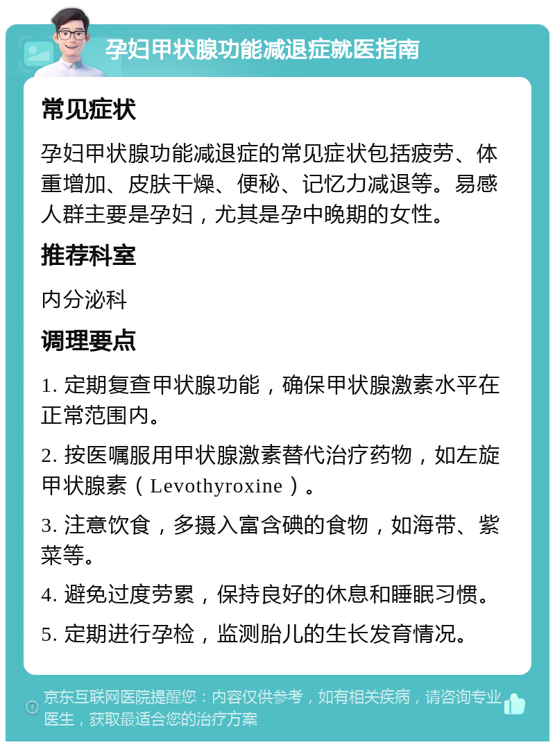 孕妇甲状腺功能减退症就医指南 常见症状 孕妇甲状腺功能减退症的常见症状包括疲劳、体重增加、皮肤干燥、便秘、记忆力减退等。易感人群主要是孕妇，尤其是孕中晚期的女性。 推荐科室 内分泌科 调理要点 1. 定期复查甲状腺功能，确保甲状腺激素水平在正常范围内。 2. 按医嘱服用甲状腺激素替代治疗药物，如左旋甲状腺素（Levothyroxine）。 3. 注意饮食，多摄入富含碘的食物，如海带、紫菜等。 4. 避免过度劳累，保持良好的休息和睡眠习惯。 5. 定期进行孕检，监测胎儿的生长发育情况。